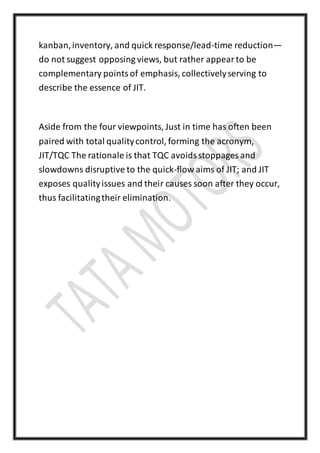 kanban,inventory, and quick response/lead-time reduction—
do not suggest opposing views, but rather appearto be
complementary pointsof emphasis, collectivelyserving to
describe the essence of JIT.
Aside from the four viewpoints, Just in time has often been
paired with total qualitycontrol, forming the acronym,
JIT/TQC The rationale is that TQC avoidsstoppages and
slowdowns disruptive to the quick-flow aims of JIT; and JIT
exposes qualityissues and their causes soon after they occur,
thus facilitatingtheir elimination.
 