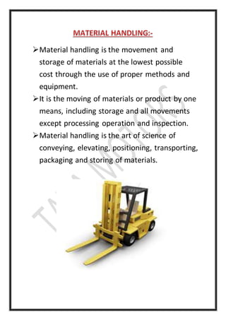 Material handling is the movement and
storage of materials at the lowest possible
cost through the use of proper methods and
equipment.
It is the moving of materials or product by one
means, including storage and all movements
except processing operation and inspection.
Material handling is the art of science of
conveying, elevating, positioning, transporting,
packaging and storing of materials.
 
