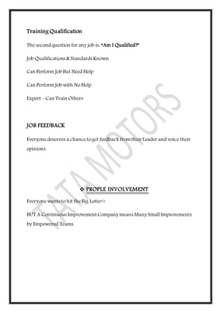 Training Qualification
The second question for any job is: “Am I Qualified?”
Job Qualifications & Standards Known
Can Perform Job But Need Help
Can Perform Job with No Help
Expert – Can Train Others
JOB FEEDBACK
Everyonedeserves a chancetoget feedback fromtheir Leader and voice their
opinions.
 PROPLE INVOLVEMENT
Everyonewants to hit theBig Lotto!!!
BUT A Continuous Improvement Company means Many SmallImprovements
by Empowered Teams.
 