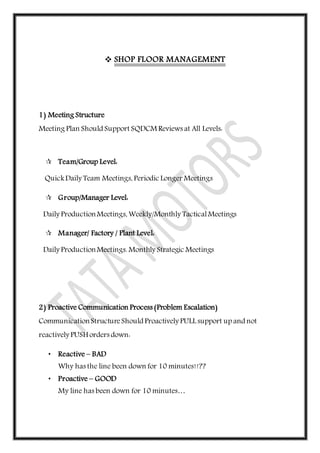  SHOP FLOOR MANAGEMENT
1) Meeting Structure
Meeting Plan Should Support SQDCM Reviews at All Levels:
 Team/Group Level:
QuickDaily Team Meetings, Periodic Longer Meetings
 Group/Manager Level:
Daily ProductionMeetings, Weekly/Monthly TacticalMeetings
 Manager/ Factory / Plant Level:
Daily ProductionMeetings. Monthly Strategic Meetings
2) Proactive Communication Process (Problem Escalation)
CommunicationStructureShould Proactively PULL support up and not
reactively PUSH orders down:
• Reactive – BAD
Why has the line been down for 10 minutes!!??
• Proactive – GOOD
My line has been down for 10 minutes…
 
