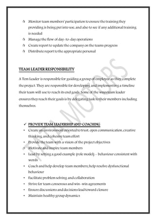  Monitor team members' participation toensurethetrainingthey
providing is being put into use, and also to see if any additionaltraining
is needed
 Managetheflow of day-to-day operations
 Createreport to updatethe company on the teams progress
 Distributereport tothe appropriatepersonal
TEAM LEADER RESPONSIBILITY
A Tem Leader is responsiblefor guiding a group of employee as they complete
theproject. They are responsiblefor developing and implementing a timeline
their team will useto reach its end goals. Some of the ways team leader
ensures they reach their goals is by delegating task totheir members including
themselves.
 PROVIDE TEAM LEADERSHIP AND COACHING
• Createan environment oriented totrust, open communication,creative
thinking, and cohesiveteameffort
• Provide theteam with a vision of the project objectives
• Motivateand inspire team members
• Lead by setting a good example (role model) - behaviour consistent with
words
• Coach and help develop team members; help resolve dysfunctional
behaviour
• Facilitateproblemsolving and collaboration
• Strivefor team consensus and win-win agreements
• Ensurediscussions and decisions lead toward closure
• Maintain healthy group dynamics
 