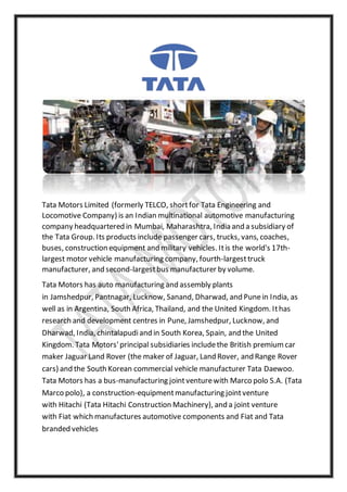 Tata Motors Limited (formerly TELCO, shortfor Tata Engineering and
Locomotive Company) is an Indian multinational automotive manufacturing
company headquartered in Mumbai, Maharashtra, India and a subsidiary of
the Tata Group. Its products include passenger cars, trucks, vans, coaches,
buses, construction equipment and military vehicles. Itis the world's 17th-
largest motor vehicle manufacturing company, fourth-largesttruck
manufacturer, and second-largestbus manufacturer by volume.
Tata Motors has auto manufacturing and assembly plants
in Jamshedpur, Pantnagar, Lucknow, Sanand, Dharwad, and Punein India, as
well as in Argentina, South Africa, Thailand, and the United Kingdom. Ithas
research and development centres in Pune, Jamshedpur, Lucknow, and
Dharwad, India, chintalapudiand in South Korea, Spain, and the United
Kingdom. Tata Motors'principal subsidiaries includethe British premiumcar
maker Jaguar Land Rover (the maker of Jaguar, Land Rover, and Range Rover
cars) and the South Korean commercial vehicle manufacturer Tata Daewoo.
Tata Motors has a bus-manufacturing jointventurewith Marco polo S.A. (Tata
Marco polo), a construction-equipmentmanufacturing jointventure
with Hitachi (Tata Hitachi Construction Machinery), and a joint venture
with Fiat which manufactures automotive components and Fiat and Tata
branded vehicles
 