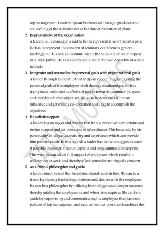 top management. Leadership can beexercised throughguidanceand
counselling of the subordinates at thetime of execution of plans.
2. Representative of the organization
A leader, i.e., a manager is said to be therepresentativeof theenterprise.
He has to represent theconcern at seminars, conferences, general
meetings, etc. His role is to communicatetherationaleof the enterprise
to outsidepublic. He is also representativeof theown department which
he leads.
3. Integrates and reconciles the personal goals with organizational goals
A leader throughleadership traitshelps in reconciling/integrating the
personalgoals of the employees with theorganizationalgoals. He is
trying toco-ordinatetheefforts of people towards a common purpose
and thereby achieves objectives. This can be done only if he can
influenceand get willing co-operation and urgeto accomplish the
objectives.
4. He solicits support
A leader is a manager and besides that heis a person who entertainsand
invites support and co-operation of subordinates. This hecan do by his
personality, intelligence,maturity and experiencewhich can provide
him positive result. In this regard, a leader has to invite suggestions and
if possible implement them intoplans and programmes of enterprise.
This way, he can solicit full support of employees which results in
willingness to work and thereby effectiveness in running of a concern.
5. As a friend, philosopher and guide
A leader must possess thethreedimensionaltraits in him. He can be a
friend by sharing thefeelings, opinions and desires with theemployees.
He can be a philosopher by utilizing his intelligenceand experienceand
thereby guidingtheemployees as and when time requires. He can be a
guideby supervising and communicating theemployees the plans and
policies of top management and securetheir co-operationtoachievethe
 