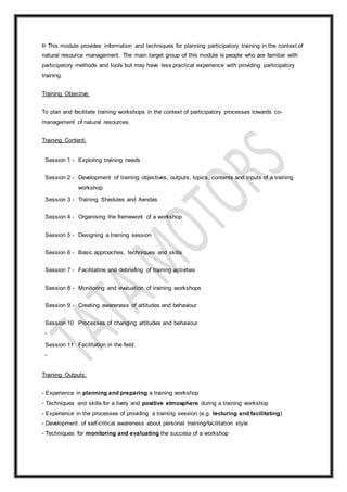 Þ This module provides information and techniques for planning participatory training in the context of
natural resource management. The main target group of this module is people who are familiar with
participatory methods and tools but may have less practical experience with providing participatory
training.
Training Objective:
To plan and facilitate training workshops in the context of participatory processes towards co-
management of natural resources.
Training Content:
Session 1 - Exploring training needs
Session 2 - Development of training objectives, outputs, topics, contents and inputs of a training
workshop
Session 3 - Training Shedules and Aendas
Session 4 - Organising the framework of a workshop
Session 5 - Designing a training session
Session 6 - Basic approaches, techniques and skills
Session 7 - Facilitatine and debriefing of training activities
Session 8 - Monitoring and evaluation of training workshops
Session 9 - Creating awareness of attitudes and behaviour
Session 10
-
Processes of changing attitudes and behaviour
Session 11
-
Facilitation in the field
Training Outputs:
- Experience in planning and preparing a training workshop
- Techniques and skills for a lively and positive atmosphere during a training workshop
- Experience in the processes of providing a training session (e.g. lecturing and facilitating)
- Development of self-critical awareness about personal training/facilitation style
- Techniques for monitoring and evaluating the success of a workshop
 