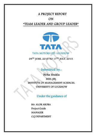 A PROJECT REPORT
ON
“TEAM LEADER AND GROUP LEADER”
TATA MOTORS LTD. LUCKNOW
09TH
JUNE, 2015 TO 17TH
JULY, 2015
Submitted by:-
Neha Shukla
MBA (IB)
INSTITUTE OF MANAGEMENT SCIENCES,
UNIVERSITY OF LUCKNOW
Under the guidance of
Mr. ALOK ARORA
Project Guide
MANAGER
CQ DEPARTMENT
 