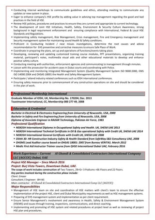  Conducting internal workshops to communicate guidelines and ethics, attending meeting to communicate any
updates or new system in place.
 Eager to enhance company’s HSE profile by adding value in advising top management regarding the good and bad
practices in the field of HSE.
 Review HSE policies, procedures and practices to ensure they are current and appropriate to current technology.
 The development of Joint HSE Initiatives, Health, Safety, Environment & Security Culture Awareness; strong
background in legal requirement enforcement and ensuring compliance with International, Federal & Local HSE
Standards and Regulations.
 Implementing safety management, Risk Management, Crisis management, Fire and Emergency management and
Security management system for maintaining sound Health & Safety conditions.
 Proficient in Conducting Incident / near misses investigations, determine the root causes and advise
recommendation for EHS preventive and corrective measures to ensure Safe Place of Work.
 Coordinate in preparing the plans, set up and operations of functions/events taking place.
 Developing, reviewing and updating customized training course modules, PPT presentations, organizing training
material, participant’s notes, multimedia visual aids and other educational materials to develop and enhance
positive safety culture.
 Conducting meeting with authorities, enforcement agencies and communicating to management through minutes.
 Liaison with the prosecutor for accident cases in Dubai courts and coordinating with Police.
 Implementing and monitoring Integrated Management System (Quality Management System ISO 9000:2000, EMS
ISO 14000:2004 and OHSAS 18001 the Health and Safety Management System.
 Participate / attend industry related conferences such as IOSH international conferences.
 Ensuring safety measures prior to commencement of any construction operations on site and should be considered
in the plan of work.
Professional Membeship International
Graduate Member of IOSH, UK, Membership No. 170204, Dec. 2013
Toastmaster International, CC, Membership 000 277 49, 2008
Education & Credential
Bachelor in Electrical & Electronics Engineering from University of Newcastle, USA, 2000
Bachelor in Safety and Fire Engineering from University of Newcastle, USA, 2008
Diploma of Associate Engineer in RADAR Technology, Pakistan Air Force, 1983
Professional Qualification
 NEBOSH International Diploma in Occupational Safety and Health. UK, SHEild UAE 2013
 NEBOSH International Technical Certificate in Oil & Gas operational Safety with Credit UK, SHEild UAE 2014
 NEBOSH International General Certificate with Credit UK, SHEild UAE 2008
 OSHA 30- HR Construction Industry Safety & Health Standard from SafeWay S&S Consultancy UAE, 2008
 OHSMS Lead Auditor course based on OHSAS 18001: 2007 from Bureau VERITAS. March 2012
 Medic First Aid Instructor Trainer course from QHSE International Dubai UAE, February 2016
Work Experience – Current Al Ghandi & Consolidated Contractors International Company
LLC (AGCCIC) Dubai, UAE
Project HSE Manager – Since March 2016
Project: Burj Vista Towers, Downtown Dubai, UAE.
The scope of work includes construction of Two Towers, 2B+G+ 3 Podiums +66 Floors and 22 Floors.
Key parties involved during the construction phase include:
Client: Emaar
Consultant / Engineer: BH-NS
Main contractor: Al Ghandi & Consolidated Contractors International Comp LLC (AGCCIC)
Major Responsibilities
 Management of HSE team on site and coordination of HSE matters with client’s team to ensure the effective
implementation of the project HSE, client and Dubai Municipality requirements as well as HSE management systems.
 Preparing of EHS management system and implementation as per client requirement.
 Ensure Senior Management’s involvement and awareness in Health, Safety & Environment Management System
(HSEMS) and issues through training, inspections, communications, and direct coaching.
 Implementing and promoting of HSE system and related procedures at project level as well as reviewing of project
HSE plan and procedures.
 