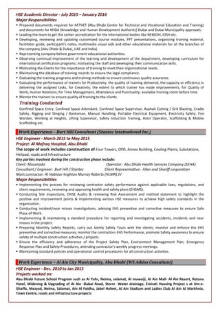 HSE Academic Director - July 2015 – January 2016
Major Responsibilities
 Prepared documents required for ACTVET (Abu Dhabi Center for Technical and Vocational Education and Training)
and documents for KHDA (Knowledge and Human Development Authority) Dubai and Dubai Municipality approvals.
 Leading the team to get the center accreditation for the International bodies like NEBOSH, IOSH etc.
 Developing, reviewing and updating customized course modules, PPT presentations, organizing training material,
facilitator guide, participant’s notes, multimedia visual aids and other educational materials for all the branches of
the company (Abu Dhabi & Dubai, UAE and India)
 Representing company before government educational authorities.
 Observing continual improvement of the learning and development of the department, developing curriculum for
international certification programs; motivating the staff and developing their communication skills.
 Motivating the Clients for the importance of training to meet their organizational needs.
 Maintaining the database of training records to ensure the legal compliance.
 Evaluating the training programs and training methods to ensure continuous quality assurance.
 Evaluating the performance of trainers for Productivity; the quality of training delivered, the capacity or efficiency in
delivering the assigned tasks, for Creativity; the extent to which trainer has made improvements, for Quality of
Work, Human Relations; for Time Management, Attendance and Punctuality; available training room before time.
 Mentor the trainers to ensure quality of training to the clients.
Training Conducted
Confined Space Entry, Confined Space Attendant, Confined Space Supervisor, Asphalt Cutting / Grit Blasting, Cradle
Safety, Rigging and Slinging / Banksman, Manual Handling, Portable Electrical Equipment, Electricity Safety, Fire
Warden, Working at Heights, Lifting Supervisor, Safety Induction Training, Hoist Operator, Scaffolding & Mobile
Scaffolding etc.
Work Experience – Burt Hill Consultant (Stantec Intetnational Inc.)
HSE Engineer - March 2015 to May 2015
Project: Al Mafraq Hospital, Abu Dhabi
The scope of work includes construction of Four Towers, OPD, Annex Building, Cooling Plants, Substations,
Helipad, roads and Infrastructure
Key parties involved during the construction phase include:
Client: Musanada Operator: Abu Dhabi Health Services Company (SEHA)
Consultant / Engineer: Burt Hill / Stantec Client Representative: Allen and Shariff corporation
Main contractor: Al Habtoor leighton Murray Roberts (HLMR) JV
Major Responsibilities
 Implementing the process for reviewing contractor safety performance against applicable laws, regulations, and
client requirements, reviewing and approving health and safety plans (EHSMS).
 Conducting Site inspections, OHSE Audits & reviewing Risk Assessment and method statement to highlight the
positive and improvement points & implementing various HSE measures to achieve high safety standards in the
organization.
 Conducting incident/near misses investigations, advising EHS preventive and corrective measures to ensure Safe
Place of Work.
 Implementing & maintaining a standard procedure for reporting and investigating accidents, incidents and near
misses in the project.
 Preparing Monthly Safety Reports, carry out Jointly Safety Tours with the clients; monitor and enforce the EHS
preventive and corrective measures; monitor the contractors EHS Performance, promote Safety awareness to ensure
safety of multiple construction activities / projects.
 Ensure the efficiency and adherence of the Project Safety Plan, Environment Management Plan, Emergency
Response Plan and Safety Procedures, attending contractor’s weekly progress meetings.
 Maintaining standard policies and operational control procedures for all construction activities.
Work Experience – Al Ain City Municipality, Abu Dhabi (WS Atkins Consultant)
HSE Engineer - Dec. 2010 to Jan 2015
Projects worked on:
Abu Dhabi Future School Program such as Al Yahr, Neima, salamat, Al muwaiji, Al Ain Mall- Al Ain Resort, Rotana
Hotel, Widening & Upgrading of Al Ain -Dubai Road, Storm Water drainage, Emirati Housing Project s at Um-e-
Ghaffa, Mezyad, Neima, Salamat, Ain Al Faidha, Jabel Hafeet, Al Ain Stadium and Ladies Club Al Ain Al Markhnia,
Town Centre, roads and infrastructure projects
 