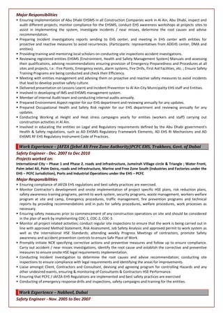 Major Responsibilities
 Ensuring implementation of Abu Dhabi EHSMS in all Construction Companies work in Al Ain, Abu Dhabi, inspect and
audit different projects; monitor compliance for the EHSMS, conduct EHS awareness workshops at projects sites to
assist in implementing the system, investigate incidents / near misses, determine the root causes and advise
recommendation.
 Preparing Incident investigations reports sending to EHS center, and meeting in EHS center with entities for
proactive and reactive measures to avoid recurrences. (Participants: representatives from ADEHS center, DMA and
entities).
 Providing training and mentoring local scholars on conducting site inspections accident investigations.
 Reviewing registered entities EHSMS (Environment, Health and Safety Management System) Manuals and assessing
their qualifications, advising recommendations ensuring provision of Emergency Preparedness and Procedures at all
sites and projects, I.e.: Fire Points, Emergency exists, alarm systems, Fire Drills, First Aid Facilities, etc. ; Ensure Safety
Training Programs are being conducted and check their Efficiency.
 Meeting with entities management and advising them on proactive and reactive safety measures to avoid incidents
that lead to develop positive safety culture.
 Delivered presentation on Lessons Learnt and Incident Prevention to Al Ain City Municipality EHS staff and Entities.
 Involved in developing of IMS and EHSMS management system.
 Member of Internal Audit team and conducting internal audits annually.
 Prepared Environment Aspect register for our EHS department and reviewing annually for any updates.
 Prepared Occupational Health and Safety Risk register for our EHS department and reviewing annually for any
updates.
 Conducting Working at Height and Heat stress campaigns yearly for entities (workers and staff) carrying out
construction activities in Al Ain.
 Involved in educating the entities on Legal and Regulatory requirements defined by the Abu Dhabi government's
Health & Safety regulations, such as AD EHSMS Regulatory Framework Elements, AD EHS RI Mechanisms and AD
EHSMS RF EHS Regulatory Instrument Code of Practices.
Work Experience – JAFZA (Jebel Ali Free Zone Authority)PCFC EHS, Trakhees, Govt. of Dubai
Safety Engineer - Dec. 2007 to Dec 2010
Projects worked on:
International City – Phase 1 and Phase 2. roads and infrastructure, Jumeirah Village circle & Triangle ; Water Front,
Palm Jebel Ali, Palm Deira, roads and infrastructure, Marine and Free Zone South (Industries and Factories under the
EHS – PCFC Jurisdiction), Ports and Industrial Operations under the EHS – PCFC
Major Responsibilities
 Ensuring compliance of JAFZA EHS regulations and best safety practices are exercised.
 Monitor Contractor’s development and onsite implementation of project specific HSE plans, risk reduction plans,
safety awareness training programs, permit to work system, security programs, waste management, workers welfare
program at site and camp, Emergency procedures, traffic management, fire prevention programs and technical
reports by providing recommendations and in puts for safety procedures, welfare procedures, work processes as
necessary.
 Ensuring safety measures prior to commencement of any construction operations on site and should be considered
in the plan of work by implementing COC-1, COC-2, COC-3.
 Monitor all project related activities; conduct regular site inspections to ensure that the work is being carried out in
line with approved Method Statement, Risk Assessment, Job Safety Analysis and approved permit to work system as
well as the international HSE Standards; attending weekly Progress Meetings of contractors, promote Safety
awareness and accident prevention controls to ensure Safe Place of Work.
 Promptly initiate NCR specifying corrective actions and preventive measures and follow up to ensure compliance.
Carry out accident / near misses investigations, identify the root cause and establish the corrective and preventive
measures to ensure onsite HSE legal requirements implementation.
 Conducting Incident investigation to determine the root causes and advise recommendation; conducting site
inspections to ensure compliance with legal requirements and identifying the areas for improvements.
 Liaise amongst Client, Contractors and Consultant, devising and agreeing program for controlling Hazards and any
other undesired events, ensuring & monitoring of Consultants & Contractors HSE Performance.
 Ensuring that PCFC / JAFZA-EHS Regulations are implemented and best safety practices are exercised
 Conducting of emergency response drills and inspections, safety campaigns and training for the entities.
Work Experience – Nakheel, Dubai
Safety Engineer - Nov. 2005 to Dec 2007
 