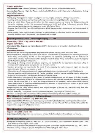 Projects worked on:
Palm Jumeirah Dubai – Atlantis, Crescent, Tunnel, Substations & Villas, roads and infrastructure
Jumeirah Lake Towers - High Rise Towers including Gold Refineries and Infrastructures, Substations, Cooling
stations, Pipelines etc.
Major Responsibilities
 Conducting site inspections, incident investigation and ensuring the compliance with legal requirements.
 Auditing safety standards to identify the areas for improvements; reviewing HSE plans for contractors.
 Carry out Jointly Safety Tours with the client for their projects; monitor and enforce the EHS preventive and
corrective measures; monitor the contractors Environment, Health and Safety Performance, promote Safety
awareness and accident prevention measures to ensure Safe Place of Work.
 Ensuring that Project HSE Plans, Method Statements & Risk Management are implemented and communicated to
workers.
 Liaise amongst Client, Contractors and Consultant to match program for controlling Hazards and putting benchmark;
ensuring & monitoring of Consultants & Contractors HSE Performance.
Work Experience – Nurol Contracting Company LLC, UAE
Senior Safety Officer - Sep. 2004 to Nov.2005
Projects worked on:
International City – England and France Cluster; SCOPE – Construction of 68 Numbers Building, G + 5 and
infrastructure.
Major Responsibilities
 Established HSE and Security department. Employed safety officers, security guards and trained them.
 Prepared HSE Plan, emergency evacuation plan and Risk Assessment for routine/non-routine activities get approval
from client; communicating to the site line management and workforce; conducting Tool Box Talks for all
construction activities; Implementation of the Company Health & Safety Policy. Implementing Dubai Municipality
Safety Regulation, Company Safety Rules.
 Developing & enforcing policies, procedures, programs, and standards for the organization to ensure safety of
multiple construction projects; Managing Hot and cold work permits.
 Accident prevention and reporting to the client, if any, preparing the daily manpower report on site, and
determining the efficiency and progress of work.
 Maintaining an effective coordination with regulatory bodies to ensure compliance with legal HSE obligations.
 Planning, developing and implementing HSE Training operations based on training needs by ensuring appropriate
training to target attendees in a systematic and planned training matrix.
 Direct supervision of safe conduct of work, safety of scaffolds, work platforms, and safe access to all types of works;
providing proper shoring or bracing as a protection on excavations and trenches, pipeline laying activities, demolition
control, periodic inspections to all cranes and lifting equipment on site, workers / staff accommodation; monthly
safety meeting with all supervisors and workers to insure adherent of safety instructions on site, as well as safety
meeting with newly joining subcontractors.
 Organizing the Site Safety Review Meeting with Project managers of all the Sub-Contractors along with their
respective safety representatives.
 Review of Monthly / Yearly Safety Statistic based on Severity Rate, Frequency Rate company wise.
 Estimate And Prepare EHS Requirements in Bids and Proposals And Prequalification For New Tenders, etc.
Work Experience – Abu Dhabi UAE, Defense Forces
Radar and Computer Technician - Sep. 1987 – Dec.2003
Major Responsibilities: Mentoring and teaching young local soldiers; Safety, Security, repairing and maintenance of
defense equipment; Participated in UAE and Kuwait joint military exercise in Kuwait. Worked in UAE and Kuwait for the
responsibilities assigned by UAE defense forces.
Work Experience – Pakistan Air Force
Corporal - Nov. 1980 – March 1987
Major Responsibilities: Operation and maintenance of Radar Air Defense System; Airport Safety and Security.
Certificates & Trainings
 Integrated Management System ISO 9000:2000, ISO 14000:2004, OHSAS 18000:1999 Internal Auditor Course. DNV
(Det Norske VERITAS) August, 2007 - Dubai
 Internal Occupational Health and Safety Management System Auditor DNV (Det Norske VERITAS) Aug. 2007 - Dubai
 Practical Auditing Techniques Course DNV (Det Norske VERITAS) August, 2007 – Dubai
 