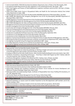  Internal Audit ISO/IEC 17020:2012 by Dubai Accreditation Department, Govt. of Dubai, Al Ain Municipality, 2014
 Occupational Health Requirements by Labor Legislations in the United Arab Emirates, Abu Dhabi, 2007
 Basic Food Hygiene and Process of Food Establishment Inspection certificate course by PCFC, EHS Govt. of Dubai,
September 2007
 OSHA Course #500 Trainer Course in Occupational Safety and Health for the Construction Industry from United
States Department of Labor. 2008
 EHS Management Systems from Al Ain City Municipality ADEHSMS Department of Municipal Affairs, July 2012.
 B&C EHSMS SRA Regulation-06: Emergency Management from Al Ain City Municipality ADEHSMS Department of
Municipal Affairs, March 2011.
 EHSMS Regulatory Framework Overview from Al Ain City Municipality ADEHSMS DMA, February 2011.
 B&C EHSMS SRA Regulation-05: Risk Management from Al Ain City Municipality ADEHSMS, March 2011.
 B&C EHSMS SRA Regulation-02: Roles and Responsibilities from Al Ain City Municipality ADEHSMS, April 2011.
 Management of Construction Environmental Aspects Certificate Course from Al Ain City Municipality, Nov. 2012.
 Accident Investigation from Al Ain City Municipality, July 2011.
 Construction Site Emergency Management from Al Ain Municipality ADEHSMS, February, 2012
 Safe use of Lifting Equipment and Lifting Accessories from Al Ain Municipality, August 2011
 Train the Trainer Certificate Course from Al Ain City Municipality ADEHSMS, May 2011.
 Introduction to Leadership Certificate Course from, Al Ain City Municipality, September 2012.
 Introduction to Time Management from Al Ain Municipality, April 2011
 Introduction to Client Relationships from Al Ain Municipality, March 2011
 Diploma in Environment & Pollution control from National Institute of Labor Education & Management, India 2011.
 Minimizing The Risk of Fires During Construction certificate course by EHS Fire Department PCFC, JAFZA, Dubai, 2007
 Fire Fighting Training PCFC Group Fire Department JAFZA March 2007 - Dubai
 Fire Safety Awareness Training course certificate by Fire Department, PCFC Govt. of Dubai, 2010
 First Aid Fire Fighting Training course Certificate by PCFC, Govt. of Dubai, 2007.
Achievements
 Approved HSE Trainer by Dubai Municipality, October 2015
 Certificate of Appreciation for delivering workshops on Working at Height and Lessons Learnt & Incident Prevention
to the EHS department staff members and Al Ain Entities members, 2014
 Employee of Month by EHS Public Health Division, AlAin City Municipality Building & Construction Sector, Sept. 2012
 Certificate of Excellence, Outstanding Performance – Third Place in Multi Skill Program by PCFC Trakhees Jabel Ali
Free Zone Authority, Govt. of Dubai, February 2010.
 Certificate of Recognition, Employee of the Month by PCFC, Trakhees, Govt. of Dubai, July 2010
 Employee of the Month by EHS Construction Safety, Jebel Ali Free Zone Authority, July 2007
 International Basic Scaffold Inspector Certificate Course by SIMIAN SKILL, April 2012.
Seminars Attended
 IOSH International Networking Conference, Dubai, UAE, 2015
 Green Environment Seminar by Enviro Cities Certificate attended in Dubai on 2010
 Hypno-Public Speaking with Confidence Certificate from Orators’ Forum Institute for Human Development and
Behavioral Therapy Knowledge Village Dubai, March 2010
 Reducing Conflict and Understanding People, Certificate of Responsibility from Focus Profiling HR Consultancy, Al
Ain, UAE, September 2012.
 Construction Waste and Waste Management from ICE Thomas Telford Dubai 2010
 Managing Heat Stress and Heat Stress Assessment from Health Authority. May, 2013
Worshops Delivered
 Delivered workshops on Lessons Learnt & Incident Prevention to the EHS department staff members and Al Ain
Entities members, 2014.
 Delivered workshops on working at Height to Al Ain City Entities Staff and operatives, 2013 & 2014.
 Delivered workshops on Heat Stress (working in Heat) to Al Ain Entities Staff and operatives, 2014.
Other Skills
 Motivational Speaker, motivating the site staff and workforce.
 Application Software – MS Office
 Computer Hardware and Network Engineering
Personal Details
Language Known: English, Urdu & Arabic Driving License: UAE Valid Driving License
Date of Birth: 13th
February 1965 Marital Status: Married
Nationality: Pakistani
 