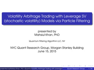 Volatility Arbitrage Trading with Leverage SV
(stochastic volatility) Models via Particle Filtering
presented by
Mahsiul Khan, PhD
Quantum Filtering Algorithm LLC, NY
NYC Quant Research Group, Morgan Stanley Building
June 15, 2015
presented byMahsiul Khan, PhD (Quantum Filtering Algorithm LLC, NY)Volatility Arbitrage Trading with Leverage SV (stochastic volatility) Models via ParticleQuant Research Group 1 / 24
 