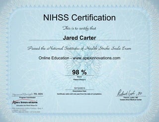 NIHSS Certification
This is to certify that
Jared Carter
Passed the National Institutes of Health Stroke Scale Exam
Online Education - www.apexinnovations.com
98 %
Examination Date
Certificate valid until one year from the date of completion.
Score
Patient Group A
Program Coordinator Patrick, Lyden, MD
Cedars-Sinai Medical Center
12/12/2013
RN, BSN
 