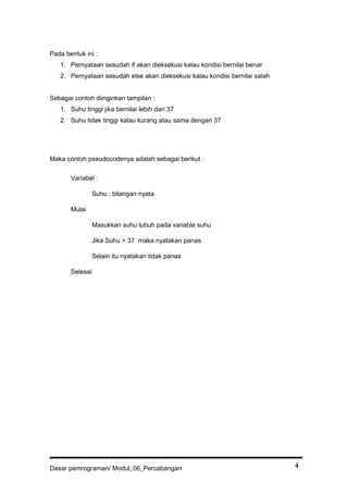 Pada bentuk ini :
1. Pernyataan sesudah if akan dieksekusi kalau kondisi bernilai benar
2. Pernyataan sesudah else akan dieksekusi kalau kondisi bernilai salah
Sebagai contoh diinginkan tampilan :
1. Suhu tinggi jika bernilai lebih dari 37
2. Suhu tidak tinggi kalau kurang atau sama dengan 37
Maka contoh pseudocodenya adalah sebagai berikut :
Variabel :
Suhu : bilangan nyata
Mulai
Masukkan suhu tubuh pada variable suhu
Jika Suhu > 37 maka nyatakan panas
Selain itu nyatakan tidak panas
Selesai
Dasar pemrograman/ Modul_06_Percabangan 4
 