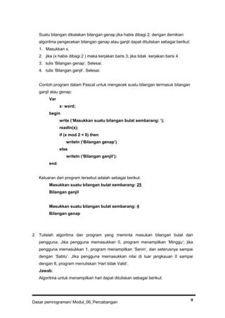 Suatu bilangan dikatakan bilangan genap jika habis dibagi 2. dengan demikian
algoritma pengecekan bilangan genap atau ganjil dapat dituliskan sebagai berikut:
1. Masukkan x.
2. jika (x habis dibagi 2 ) maka kerjakan baris 3; jika tidak kerjakan baris 4.
3. tulis ’Bilangan genap’. Selesai.
4. tulis ’Bilangan ganjil’. Selesai.
Contoh program dalam Pascal untuk mengecek suatu bilangan termasuk bilangan
ganjil atau genap:
Var
x: word;
begin
write (‘Masukkan suatu bilangan bulat sembarang: ‘);
readln(x);
if (x mod 2 = 0) then
writeln (‘Bilangan genap’)
else
writeln (‘Bilangan ganjil’);
end.
Keluaran dari program tersebut adalah sebagai berikut:
Masukkan suatu bilangan bulat sembarang: 25
Bilangan ganjil
Masukkan suatu bilangan bulat sembarang: 4
Bilangan genap
2. Tulislah algoritma dan program yang meminta masukan bilangan bulat dari
pengguna. Jika pengguna memasukkan 0, program menampilkan ’Minggu’; jika
pengguna memasukkan 1, program menampilkan ’Senin’, dan seterusnya sampai
dengan ’Sabtu’. Jika pengguna memasukkan nilai di luar jangkauan 0 sampai
dengan 6, program menuliskan ’Hari tidak Valid’.
Jawab:
Algoritma untuk menampilkan hari dapat dituliskan sebagai berikut:
Dasar pemrograman/ Modul_06_Percabangan 9
 