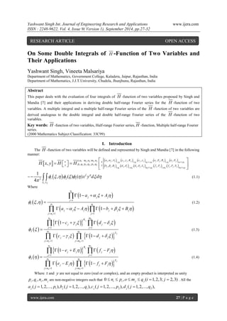 Yashwant Singh Int. Journal of Engineering Research and Applications www.ijera.com 
ISSN : 2248-9622, Vol. 4, Issue 9( Version 1), September 2014, pp.27-32 
www.ijera.com 27 | P a g e 
On Some Double Integrals of H -Function of Two Variables and 
Their Applications 
Yashwant Singh, Vineeta Malsariya 
Department of Mathematics, Government College, Kaladera, Jaipur, Rajasthan, India 
Department of Mathematics, J.J.T.University, Chudela, Jhunjhunu, Rajasthan, India 
Abstract 
This paper deals with the evaluation of four integrals of H -function of two variables proposed by Singh and 
Mandia [7] and their applications in deriving double half-range Fourier series for the H -function of two 
variables. A multiple integral and a multiple half-range Fourier series of the H -function of two variables are 
derived analogous to the double integral and double half-range Fourier series of the H -function of two 
variables. 
Key words: H -function of two variables, Half-range Fourier series, H -function, Multiple half-range Fourier 
series. 
(2000 Mathematics Subject Classification: 33C99) 
I. Introduction 
The H -function of two variables will be defined and represented by Singh and Mandia [7] in the following 
manner: 
            
          1 2 2 3 2 1, 1 1, 2 2 1, 2 1, 3 3 1, 3 
1 1 2 2 2 2 
1, 1 1, 2 2 1, 2 1, 3 3 1, 3 
, : , : , , ; , , ; , , , , ; , , 
, : , ; , 
, ; , , , , ; , , , , ; 
, 
j j j p j j j n j j n p j j j n j j n p 
j j j q j j m j j j m q j j m j j j m q 
o n m n m n a A c K c e E R e E 
x x 
y p q p q p q y b B d d L f F f F S 
H x y H H 
   
   
  
  
  
      
  
=   
1 2 
2 1 2 3 
1 
, ( ) ( ) 
4 L L 
x y d d            
 
   (1.1) 
Where 
  
  
    
1 
1 1 
1 
1 
1 
1 1 
1 
, 
1 
n 
j j j 
j 
p q 
j j j j j j 
j n j 
a A 
a A b B 
   
   
      
 
   
    
 
       
 
  
(1.2) 
  
     
     
2 2 
2 2 
2 2 
1 1 
2 
1 1 
1 
1 
j 
j 
n m 
K 
j j j j 
j j 
p q 
L 
j j j j 
j n j m 
c d 
c d 
    
  
    
  
    
     
 
     
  
  
(1.3) 
  
     
     
3 3 
3 3 
3 3 
1 1 
3 
1 1 
1 
1 
j 
j 
n m 
R 
j j j j 
j j 
p q 
S 
j j j j 
j n j m 
e E f F 
e E f F 
  
  
  
  
    
     
 
     
  
  
(1.4) 
Where x and y are not equal to zero (real or complex), and an empty product is interpreted as unity 
, , , i i i j p q n m are non-negative integers such that 0 , ( 1,2,3; 2,3) i i j j  n  p o  m  q i  j  . All the 
1 1 2 2 ( 1,2,..., ), ( 1,2,..., ), ( 1,2,..., ), ( 1,2,..., ), j j j j a j  p b j  q c j  p d j  q 
RESEARCH ARTICLE OPEN ACCESS 
 