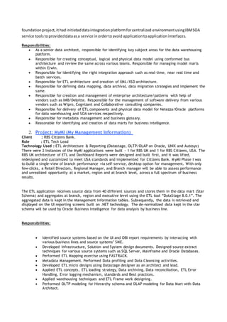 foundationproject,ithadinitiateddataintegrationplatformforcentralized environmentusingIBMSOA
service toolstoprovideddataasa service inordertoavoid applicationtoapplicationinterfaces.
Responsibilities:
 As a senior data architect, responsible for identifying key subject areas for the data warehousing
platform.
 Responsible for creating conceptual, logical and physical data model using conformed bus
architecture and review the same across various teams. Responsible for managing model marts
within Erwin.
 Responsible for identifying the right integration approach such as real-time, near real time and
batch services.
 Responsible for ETL architecture and creation of XML/XSD architecture.
 Responsible for defining data mapping, data archival, data migration strategies and implement the
same.
 Responsible for creation and management of enterprise architecture/patterns with help of
vendors such as IMB/Deloitte. Responsible for the management of software delivery from various
vendors such as Wipro, Cognizant and Collaborative consulting companies.
 Responsible for delivery of ETL components and physical data model for Netezza/Oracle platforms
for data warehousing and SOA services respectively.
 Responsible for metadata management and business glossary.
 Reasonable for identifying and creation of data marts for business intelligence.
2. Project: MyMI (My Management Information)
Client : RBS Citizens Bank.
Role : ETL Tech Lead
Technology Used : ETL Architecture & Reporting (Datastage, OLTP/OLAP on Oracle, UNIX and Autosys)
There were 2 Instances of the MyMI applications were built ~ 1 for RBS UK and 1 for RBS Citizens, USA. The
RBS UK architecture of ETL and Dashboard Reports were designed and built first, and it was lifted,
redesigned and customized to meet USA standards and implemented for Citizens Bank. M yMI Phase I was
to build a single-view of branch performance via self-service, desktop option for management. With only
few-clicks, a Retail Directors, Regional Manager, and Branch manager will be able to assess performance
and unrealized opportunity at a market, region and at branch level, across a full spectrum of business
results.
The ETL application receives source data from 40 different sources and stores them in the data mart (Star
Schema) and aggregates at branch, region and executive level using the ETL tool “DataStage 8.0.1”. The
aggregated data is kept in the Management Information tables. Subsequently, the data is retrieved and
displayed on the UI reporting screens built on .NET technology. The de-normalized data kept in the star
schema will be used by Oracle Business Intelligence for data analysis by business line.
Responsibilities:
 Identified source systems based on the UI and OBI report requirements by interacting with
various business lines and source systems’ SME.
 Developed Infrastructure, Solution and System design documents. Designed source extract
techniques for various source systems such as SQL Server, Mainframe and Oracle Databases.
 Performed ETL Mapping exercise using FASTRACK.
 Metadata Management. Performed Data profiling and Data Cleansing activities.
 Developed ETL micro designs using Datastage designer as an architect and lead.
 Applied ETL concepts, ETL loading strategy, Data archiving, Data reconciliation, ETL Error
Handling, Error logging mechanism, standards and Best practices.
 Applied warehousing techniques and ETL Frame work designing.
 Performed OLTP modeling for Hierarchy schema and OLAP modeling for Data Mart with Data
Architect.
 