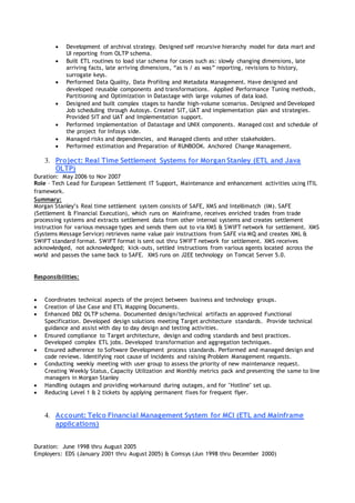  Development of archival strategy. Designed self recursive hierarchy model for data mart and
UI reporting from OLTP schema.
 Built ETL routines to load star schema for cases such as: slowly changing dimensions, late
arriving facts, late arriving dimensions, “as is / as was” reporting, revisions to history,
surrogate keys.
 Performed Data Quality, Data Profiling and Metadata Management. Have designed and
developed reusable components and transformations. Applied Performance Tuning methods,
Partitioning and Optimization in Datastage with large volumes of data load.
 Designed and built complex stages to handle high-volume scenarios. Designed and Developed
Job scheduling through Autosys. Created SIT, UAT and implementation plan and strategies.
Provided SIT and UAT and Implementation support.
 Performed implementation of Datastage and UNIX components. Managed cost and schedule of
the project for Infosys side.
 Managed risks and dependencies, and Managed clients and other stakeholders.
 Performed estimation and Preparation of RUNBOOK. Anchored Change Management.
3. Project: Real Time Settlement Systems for Morgan Stanley (ETL and Java
OLTP)
Duration: May 2006 to Nov 2007
Role – Tech Lead for European Settlement IT Support, Maintenance and enhancement activities using ITIL
framework.
Summary:
Morgan Stanley’s Real time settlement system consists of SAFE, XMS and Intellimatch (IM). SAFE
(Settlement & Financial Execution), which runs on Mainframe, receives enriched trades from trade
processing systems and extracts settlement data from other internal systems and creates settlement
instruction for various message types and sends them out to via XMS & SWIFT network for settlement. XMS
(Systems Message Service) retrieves name value pair instructions from SAFE via MQ and creates XML &
SWIFT standard format. SWIFT format is sent out thru SWIFT network for settlement. XMS receives
acknowledged, not acknowledged; kick-outs, settled instructions from various agents located across the
world and passes the same back to SAFE. XMS runs on J2EE technology on Tomcat Server 5.0.
Responsibilities:
 Coordinates technical aspects of the project between business and technology groups.
 Creation of Use Case and ETL Mapping Documents.
 Enhanced DB2 OLTP schema. Documented design/technical artifacts an approved Functional
Specification. Developed design solutions meeting Target architecture standards. Provide technical
guidance and assist with day to day design and testing activities.
 Ensured compliance to Target architecture, design and coding standards and best practices.
Developed complex ETL jobs. Developed transformation and aggregation techniques.
 Ensured adherence to Software Development process standards. Performed and managed design and
code reviews. Identifying root cause of incidents and raising Problem Management requests.
 Conducting weekly meeting with user group to assess the priority of new maintenance request.
Creating Weekly Status, Capacity Utilization and Monthly metrics pack and presenting the same to line
managers in Morgan Stanley
 Handling outages and providing workaround during outages, and for "Hotline" set up.
 Reducing Level 1 & 2 tickets by applying permanent fixes for frequent flyer.
4. Account: Telco Financial Management System for MCI (ETL and Mainframe
applications)
Duration: June 1998 thru August 2005
Employers: EDS (January 2001 thru August 2005) & Comsys (Jun 1998 thru December 2000)
 