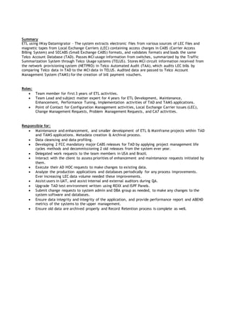 Summary
ETL using iWay Datamigrator – The system extracts electronic files from various sources of LEC files and
magnetic tapes from Local Exchange Carriers (LEC) containing access charges in CABS (Carrier Access
Billing System) and SECABS (Small Exchange CABS) formats, and validates formats and loads the same
Telco Account Database (TAD). Passes MCI usage information from switches, summarized by the Traffic
Summarization System through Telco Usage systems (TELUS). Stores MCI circuit information received from
the network provisioning system (NETPRO) in Telco Automated Audit (TAA), which audits LEC bills by
comparing Telco data in TAD to the MCI data in TELUS. Audited data are passed to Telco Account
Management System (TAMS) for the creation of bill payment vouchers.
Roles:
 Team member for first 3 years of ETL activities.
 Team Lead and subject matter expert for 4 years for ETL Development, Maintenance,
Enhancement, Performance Tuning, Implementation activities of TAD and TAMS applications.
 Point of Contact for Configuration Management activities, Local Exchange Carrier issues (LEC),
Change Management Requests, Problem Management Requests, and CA7 activities.
Responsible for:
 Maintenance and enhancement, and smaller development of ETL & Mainframe projects within TAD
and TAMS applications. Metadata creation & Archival process.
 Data cleansing and data profiling.
 Developing 2 FCC mandatory major CABS releases for TAD by applying project management life
cycles methods and decommissioning 2 old releases from the system ever year.
 Delegated work requests to the team members in USA and Brazil.
 Interact with the client to assess priorities of enhancement and maintenance requests initiated by
them.
 Execute their AD HOC requests to make changes to existing data.
 Analyze the production applications and databases periodically for any process improvements.
Ever increasing LEC data volume needed these improvements.
 Assist users in UAT, and assist internal and external auditors during QA.
 Upgrade TAD test environment written using REXX and ISPF Panels.
 Submit change requests to system admin and DBA group as needed, to make any changes to the
system software and databases.
 Ensure data integrity and integrity of the application, and provide performance report and ABEND
metrics of the systems to the upper management.
 Ensure old data are archived properly and Record Retention process is complete as well.
 