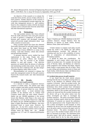 Dr. Jamal Almatawah Int. Journal of Engineering Research and Applications www.ijera.com 
ISSN : 2248-9622, Vol. 4, Issue 9( Version 5), September 2014, pp.35-40 
www.ijera.com 36 | P a g e 
An objective of this research is to evaluate the crash data forms and the process of data collection in Gulf countries. Another objective of this research is to perform a recommendation towards improving the crash data management process in gulf countries based on the comparative studies with the developed countries such as selected states from the united State and other International experience. 
II. Methodology 
The road accident statistics have been collected from the traffic directorate from each gulf countries in order to perform a comparison of accident rate between gulf countries and developed countries, which will provide insight information about road safety situation in recent years. Police accident reports have been also obtained from traffic directorate for each gulf country to assess the report form based on the Model Minimum Uniform Crash Criteria (MMUCC) in terms of the existing crash data elements, vehicle data element and personal data elements. A personal interview survey method has been implemented in this study. People who were interviewed are police officers and Academic researchers who are involved in the accident database in each gulf country. The interview questions are mainly about the process of collecting and maintaining accident data system. Also the same interview has been conducted with the data manger at Virginia highway safety office in USA. Recommendation are extracted to enhance the crash data management system for the gulf countries based on the research results and other international experience. 
III. Results: 
3.1 Accident rate in gulf countries It is relevant to make a comparison between countries of similar status. The statistic most often used to compare road safety records around the world is the number of persons killed for every 100,000 people. Figure1 shows a recent statistical data available of the fatalities rates in Arabian Gulf Countries which share the same culture. Kuwait‟s fatality rate per 100,000 population is the second lowest after Bahrain, while Oman is the worse and Saudi Arabia is not far off the Oman level. Although the fatality rate per 100,000 population in UAE and Qatar is higher than Kuwait and Bahrain , they have downward trend in recent years. However, the fatality rate for the GCC country showed a much higher rate than developed countries such as UK and Sweden where the fatality rate per 100,000 population are 2.75 and 3.0 respectively(Wikipedia 2012). 
Figure 1 Fatalities per 100,000 inhabitant in the GCC countries (Sources: Annual Statistics from the Ministries of Interior of Saudi Arabia, Kuwait, Bahrain, Oman, Qatar and Emirates) A better statistic to compare road safety records around the world is the fatality per 100 million vehicles-kilometers travelled. The difficulty of obtaining such rate lies in the availability of correct data or computation of vehicle-kilometers in developing countries. It should be taken into consideration the topography in each country which could have an impact on accident rates. For example, the total land areas of Kuwait, Qatar, and Bahrain are relatively small compared to the Emirates and Oman, whereas Saudi Arabia is much greater than all of them. There is some rolling and mountainous terrain in Oman and Saudi Arabia, whilst Kuwait, Qatar and Bahrain have mostly level terrain (desert landscape). 3.2 Accident data process in gulf countries 
It was found that the crash statistic process (starting from the time of accident occurring until it is stored in the database) are different among Gulf countries. In Kuwait, when the accident occurs the police patrol come to the accident location and fill a preliminary form which contains basic information such as vehicles plate number drivers names and little preliminary sketch of the accident and location then vehicles are removed from the accident locations and the drivers will go to the police station were the police investigator are there to investigate the accident sequences. The police Investigator then fill the police accidents reports which has more detailed information. If someone are injured the ambulance take the injured person to the hospital where there is also a police investigator in each hospital, in some situations the drivers leave the accident location and go to the police station to process the paper work for Insurance claims . The police investigator do not have to go to the accident location unless If he feel that it is necessary to go there. The information from the police report then will be entered manually to excel spread sheet by the by data entry person in 
0.00 
5.00 
10.00 
15.00 
20.00 
25.00 
30.00 
35.00 
1999 
2000 
2001 
2002 
2003 
2004 
2005 
2006 
2007 
2008 
2009 
2010 
2011 
2012 
Fatalities /100,000 Pop 
Year 
Kuwait 
Bahrain 
Oman 
Qatar 
UAE 
KSA  