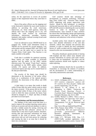 Dr. Jamal Almatawah Int. Journal of Engineering Research and Applications www.ijera.com 
ISSN : 2248-9622, Vol. 4, Issue 9( Version 5), September 2014, pp.35-40 
www.ijera.com 39 | P a g e 
online, for the supervisors to review all accident reports in their department before they send them to DMV. Most of the police officers use the mapping tool in the front-end to identify the exact crash location in addition to providing the crash street/route, intersection, etc. Some small agencies, where the officers don‟t have the mapping tool to use, will identify the crash location by street/route information, intersection, secondary location, landmark, mile marker, railroad crossing id and crash diagram if applicable Users are allowed to access TREDS based on an assigned role. Traffic crash information stored in TREDS can be accessed for several purposes. Law enforcement and the assigned DMV and VDOT staff are able to use the query tool to search for the Virginia Police Crash report. This function is not made available to the public. Crash data is available for statistical reporting. Many reports are made available to local/state agencies and the public via the DMV website (dmvnow.com). The annual “Crash Facts” statistics are published on the DMV public website which includes 156 reports and tables. In addition, customized reports and map can be created based on the data provided fields. The severity of the Injury type should be determined at the discretion of the police officer based on a combination of the injured person‟s statement, the observation of the officer and EMS personnel. A fatal injury is an injury that results in death within 30 days after the motor vehicle crash in which the injury occurred. If the person did not die at the scene but died within 30 days of the motor vehicle crash in which the injury occurred, the Injury Type should be changed to „1. Dead‟ and Date of Death provided via revised report. 
IV. Conclusions and Recommendations: 
The findings of this study reveal that there is a need to improve the accident reporting system and to build up an accurate and relevant database in order to provide a reliable system for storing, retrieving and analysing data.The data collection process are in manual base in the most of gulf countries ,therefore, missing data and inaccurate information are being expected in this kind of process. Also, unclear supervision with not well train person for collecting and entering the data is an issue that it should be taken into consideration. 
Gulf countries should take advantage of developments in computer technology. Electronic Data Entry (EDE) and Electronic Data transfer (EDT) supporting with proper supervision (edit checks) should be fully introduced to minimize missing and inaccurate data as well as utilizing of the GPS and GIS system to identifying the exact accident location in order to introduce a proper countermeasures, since research in many countries has shown that road planning, design and engineering countermeasures can lead to significant accident reductions and reductions in the severity of injuries. Accident police form should be updated and have more detailed information of the cash data elements, vehicle data elements and personal data elements, in order to identify the most contributory factors of traffic accident and for conducting farther research as this was recommended by MMUCC. The police should give greater priority to liaising with hospitals and thus collect more detailed and accurate information on serious road crash victims, i.e. those who are hospitalised. The police and the medical profession should work together to reduce under-reporting. Accident databases should also be accessible to researchers, to encourage the analysis of accidents and the development of a better understanding of road safety characteristics and trends. References 
[1.] H.M.N. Al-Madani (2013). "Fatal crashes in GCC countries: comparative analysis with EU countries for three decades". Safety and security engineering.,134, 471-482 
[2.] Monsere, C. M., Wilson E. E. and Springberg, A. (2005). "Enhancing the Oregon Crash Reporting Process: A Feasibility Study". District 6 Annual Meeting, Kalispell, Montana, July 10-13, 2005 
[3.] Griffith, Michael S. (2003). "Data is key to understanding and improving road safety". Public Roads, US Department of Transportation, Vol. 66 (4). Retrieved April 21st, 2005 from http://www.tfhrc.gov/pubrds/03jan/09.htm 
[4.] Pettit, Frances Anne (2002). "A Comparison of World-Wide Web and paper-and-pencil personality questionnaires". Behavior Research Methods, Instruments, & Computers, 34 (1), 50-54. 
[5.] Liang, L.Y., Mo‟soem, D.M., Hua, L.T. (2005).Traffic accident application using geographic information system. Journal of the  