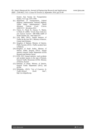 Dr. Jamal Almatawah Int. Journal of Engineering Research and Applications www.ijera.com 
ISSN : 2248-9622, Vol. 4, Issue 9( Version 5), September 2014, pp.35-40 
www.ijera.com 40 | P a g e 
Eastern Asia Society for Transportation Studies, Vol. 6,pp. 3574–3589. 
[6.] Department of Transportation, Federal Highway Administration, National Highway Traffic Safety Administration," Model Minimum Uniform Crash Criteria (MMUCC)", 4th edition 2012 
[7.] Cherry, E., Floyd, R., Graves, T., Martin, S.,Ward, D. (2006). "Crash Data Collection and Analysis System". ARCADIS G&M of North Carolina, Inc. final report 537 
[8.] UAE MOI, (2011). Annual Statistics of Traffic for the year 2011, Ministry of Interior, United Arab Emirates. 
[9.] Kingdom of Bahrain, Ministry of Interior, Public Security (2012) , Traffic accident facts in Bahrain. 
[10.] Kingdom of Saudi Arabia, Ministry of Interior, Public Security (2012), Annual statistics General Traffic Department (GTD) Research and Statistic Sector. 
[11.] GTD, 2012 Annual statistics: road accidents and accident injuries in the state of Kuwait, General Traffic Directorate (GTD), Ministry of Interior, Kuwait 
[12.] Sultanate of Oman, Ministry of Interior, General Traffic Department (2012), and (GTD) 
[13.] Wikipedia,. (2012). "List of Countries by Traffic-Related Death Rate", http://en.wikipedia.org 
