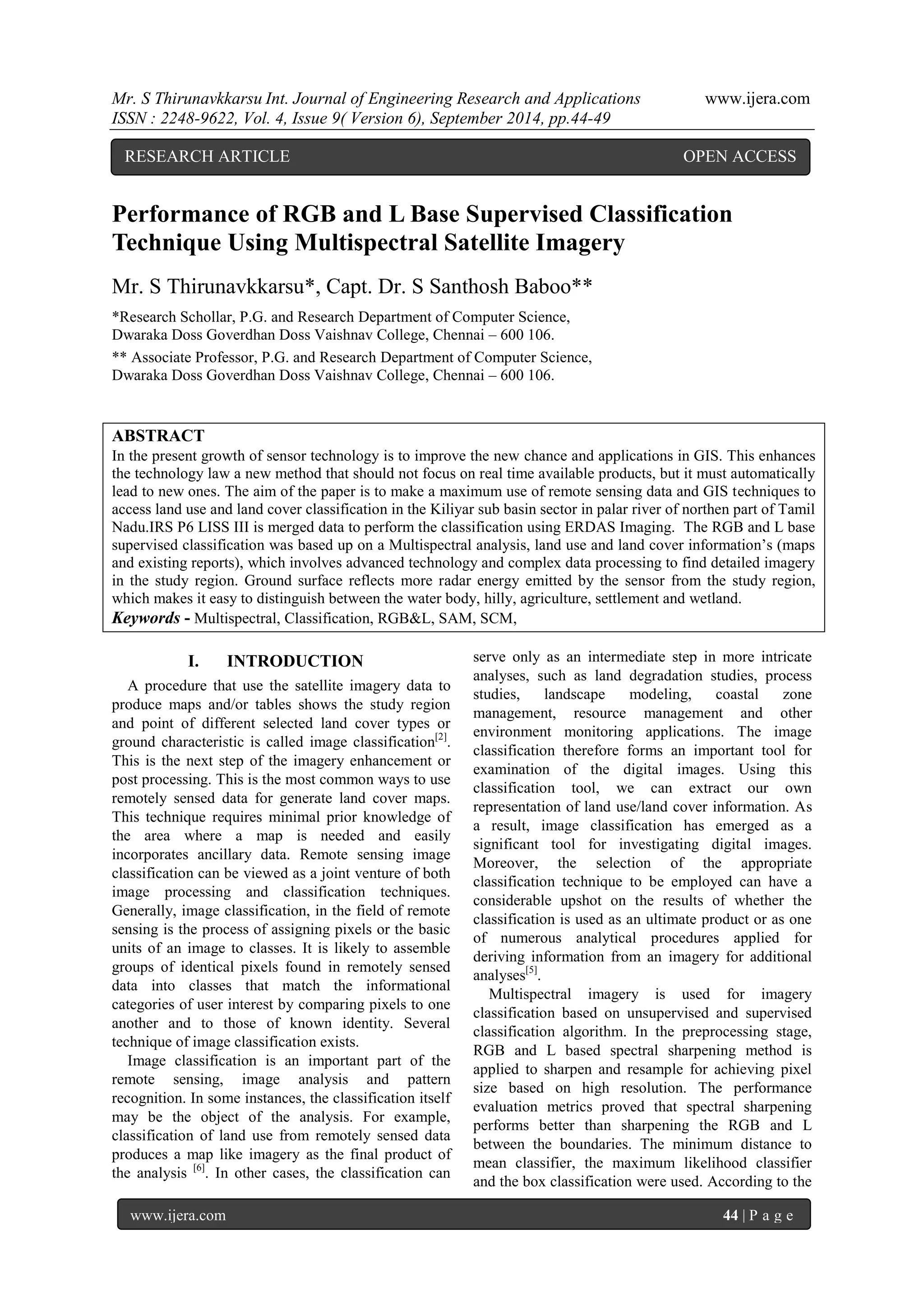 Mr. S Thirunavkkarsu Int. Journal of Engineering Research and Applications www.ijera.com 
ISSN : 2248-9622, Vol. 4, Issue 9( Version 6), September 2014, pp.44-49 
www.ijera.com 44 | P a g e 
Performance of RGB and L Base Supervised Classification Technique Using Multispectral Satellite Imagery Mr. S Thirunavkkarsu*, Capt. Dr. S Santhosh Baboo** *Research Schollar, P.G. and Research Department of Computer Science, Dwaraka Doss Goverdhan Doss Vaishnav College, Chennai – 600 106. ** Associate Professor, P.G. and Research Department of Computer Science, Dwaraka Doss Goverdhan Doss Vaishnav College, Chennai – 600 106. 
ABSTRACT In the present growth of sensor technology is to improve the new chance and applications in GIS. This enhances the technology law a new method that should not focus on real time available products, but it must automatically lead to new ones. The aim of the paper is to make a maximum use of remote sensing data and GIS techniques to access land use and land cover classification in the Kiliyar sub basin sector in palar river of northen part of Tamil Nadu.IRS P6 LISS III is merged data to perform the classification using ERDAS Imaging. The RGB and L base supervised classification was based up on a Multispectral analysis, land use and land cover information‟s (maps and existing reports), which involves advanced technology and complex data processing to find detailed imagery in the study region. Ground surface reflects more radar energy emitted by the sensor from the study region, which makes it easy to distinguish between the water body, hilly, agriculture, settlement and wetland. 
Keywords - Multispectral, Classification, RGB&L, SAM, SCM, 
I. INTRODUCTION 
A procedure that use the satellite imagery data to produce maps and/or tables shows the study region and point of different selected land cover types or ground characteristic is called image classification[2]. This is the next step of the imagery enhancement or post processing. This is the most common ways to use remotely sensed data for generate land cover maps. This technique requires minimal prior knowledge of the area where a map is needed and easily incorporates ancillary data. Remote sensing image classification can be viewed as a joint venture of both image processing and classification techniques. Generally, image classification, in the field of remote sensing is the process of assigning pixels or the basic units of an image to classes. It is likely to assemble groups of identical pixels found in remotely sensed data into classes that match the informational categories of user interest by comparing pixels to one another and to those of known identity. Several technique of image classification exists. 
Image classification is an important part of the remote sensing, image analysis and pattern recognition. In some instances, the classification itself may be the object of the analysis. For example, classification of land use from remotely sensed data produces a map like imagery as the final product of the analysis [6]. In other cases, the classification can serve only as an intermediate step in more intricate analyses, such as land degradation studies, process studies, landscape modeling, coastal zone management, resource management and other environment monitoring applications. The image classification therefore forms an important tool for examination of the digital images. Using this classification tool, we can extract our own representation of land use/land cover information. As a result, image classification has emerged as a significant tool for investigating digital images. Moreover, the selection of the appropriate classification technique to be employed can have a considerable upshot on the results of whether the classification is used as an ultimate product or as one of numerous analytical procedures applied for deriving information from an imagery for additional analyses[5]. 
Multispectral imagery is used for imagery classification based on unsupervised and supervised classification algorithm. In the preprocessing stage, RGB and L based spectral sharpening method is applied to sharpen and resample for achieving pixel size based on high resolution. The performance evaluation metrics proved that spectral sharpening performs better than sharpening the RGB and L between the boundaries. The minimum distance to mean classifier, the maximum likelihood classifier and the box classification were used. According to the 
RESEARCH ARTICLE OPEN ACCESS  