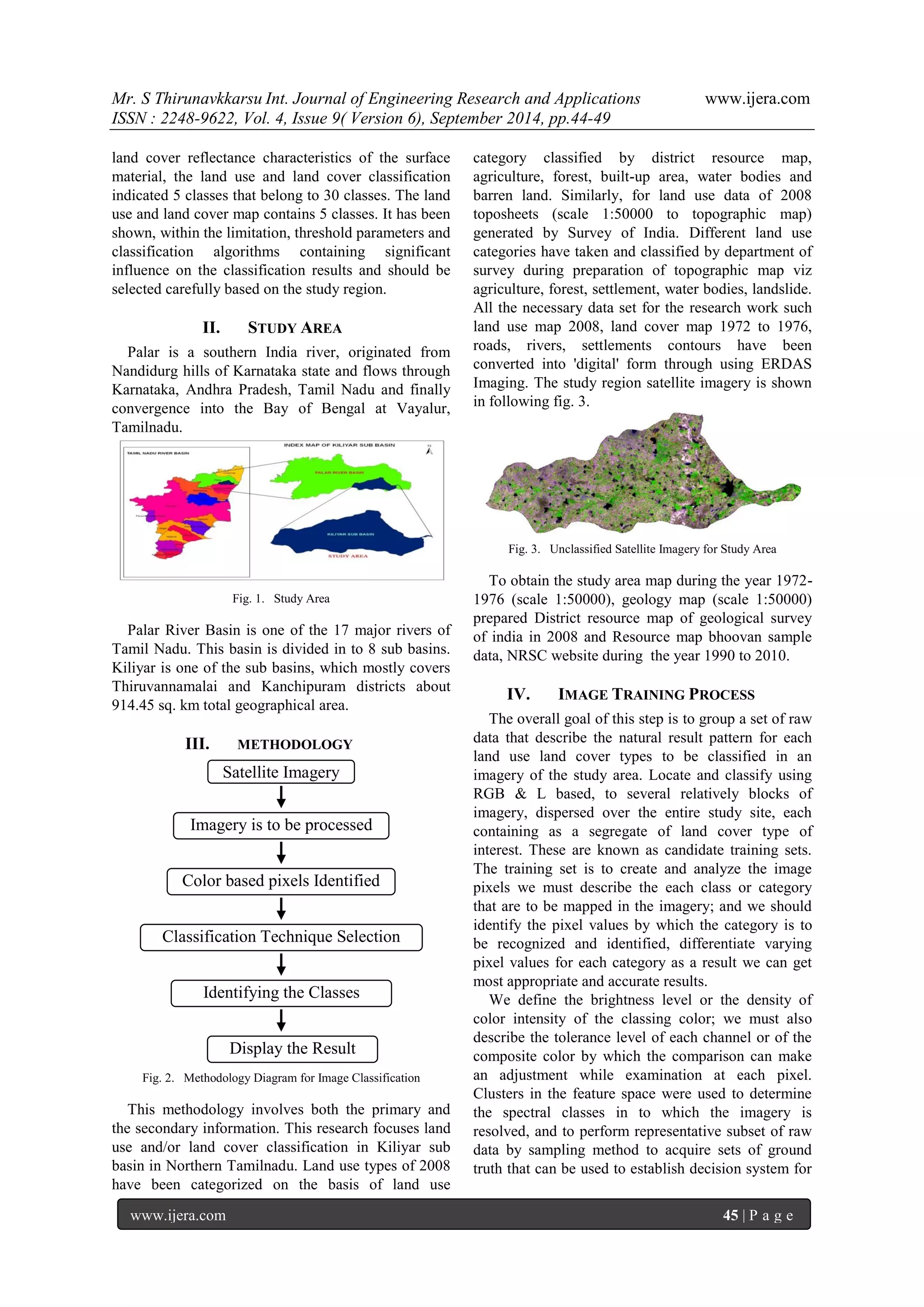 Mr. S Thirunavkkarsu Int. Journal of Engineering Research and Applications www.ijera.com 
ISSN : 2248-9622, Vol. 4, Issue 9( Version 6), September 2014, pp.44-49 
www.ijera.com 45 | P a g e 
land cover reflectance characteristics of the surface material, the land use and land cover classification indicated 5 classes that belong to 30 classes. The land use and land cover map contains 5 classes. It has been shown, within the limitation, threshold parameters and classification algorithms containing significant influence on the classification results and should be selected carefully based on the study region. 
II. STUDY AREA 
Palar is a southern India river, originated from Nandidurg hills of Karnataka state and flows through Karnataka, Andhra Pradesh, Tamil Nadu and finally convergence into the Bay of Bengal at Vayalur, Tamilnadu. 
Fig. 1. Study Area 
Palar River Basin is one of the 17 major rivers of Tamil Nadu. This basin is divided in to 8 sub basins. Kiliyar is one of the sub basins, which mostly covers Thiruvannamalai and Kanchipuram districts about 914.45 sq. km total geographical area. 
III. METHODOLOGY 
Fig. 2. Methodology Diagram for Image Classification 
This methodology involves both the primary and the secondary information. This research focuses land use and/or land cover classification in Kiliyar sub basin in Northern Tamilnadu. Land use types of 2008 have been categorized on the basis of land use category classified by district resource map, agriculture, forest, built-up area, water bodies and barren land. Similarly, for land use data of 2008 toposheets (scale 1:50000 to topographic map) generated by Survey of India. Different land use categories have taken and classified by department of survey during preparation of topographic map viz agriculture, forest, settlement, water bodies, landslide. All the necessary data set for the research work such land use map 2008, land cover map 1972 to 1976, roads, rivers, settlements contours have been converted into 'digital' form through using ERDAS Imaging. The study region satellite imagery is shown in following fig. 3. 
Fig. 3. Unclassified Satellite Imagery for Study Area 
To obtain the study area map during the year 1972- 1976 (scale 1:50000), geology map (scale 1:50000) prepared District resource map of geological survey of india in 2008 and Resource map bhoovan sample data, NRSC website during the year 1990 to 2010. 
IV. IMAGE TRAINING PROCESS 
The overall goal of this step is to group a set of raw data that describe the natural result pattern for each land use land cover types to be classified in an imagery of the study area. Locate and classify using RGB & L based, to several relatively blocks of imagery, dispersed over the entire study site, each containing as a segregate of land cover type of interest. These are known as candidate training sets. The training set is to create and analyze the image pixels we must describe the each class or category that are to be mapped in the imagery; and we should identify the pixel values by which the category is to be recognized and identified, differentiate varying pixel values for each category as a result we can get most appropriate and accurate results. 
We define the brightness level or the density of color intensity of the classing color; we must also describe the tolerance level of each channel or of the composite color by which the comparison can make an adjustment while examination at each pixel. Clusters in the feature space were used to determine the spectral classes in to which the imagery is resolved, and to perform representative subset of raw data by sampling method to acquire sets of ground truth that can be used to establish decision system for 
Display the Result 
Identifying the Classes 
Classification Technique Selection 
Color based pixels Identified 
Imagery is to be processed 
Satellite Imagery  