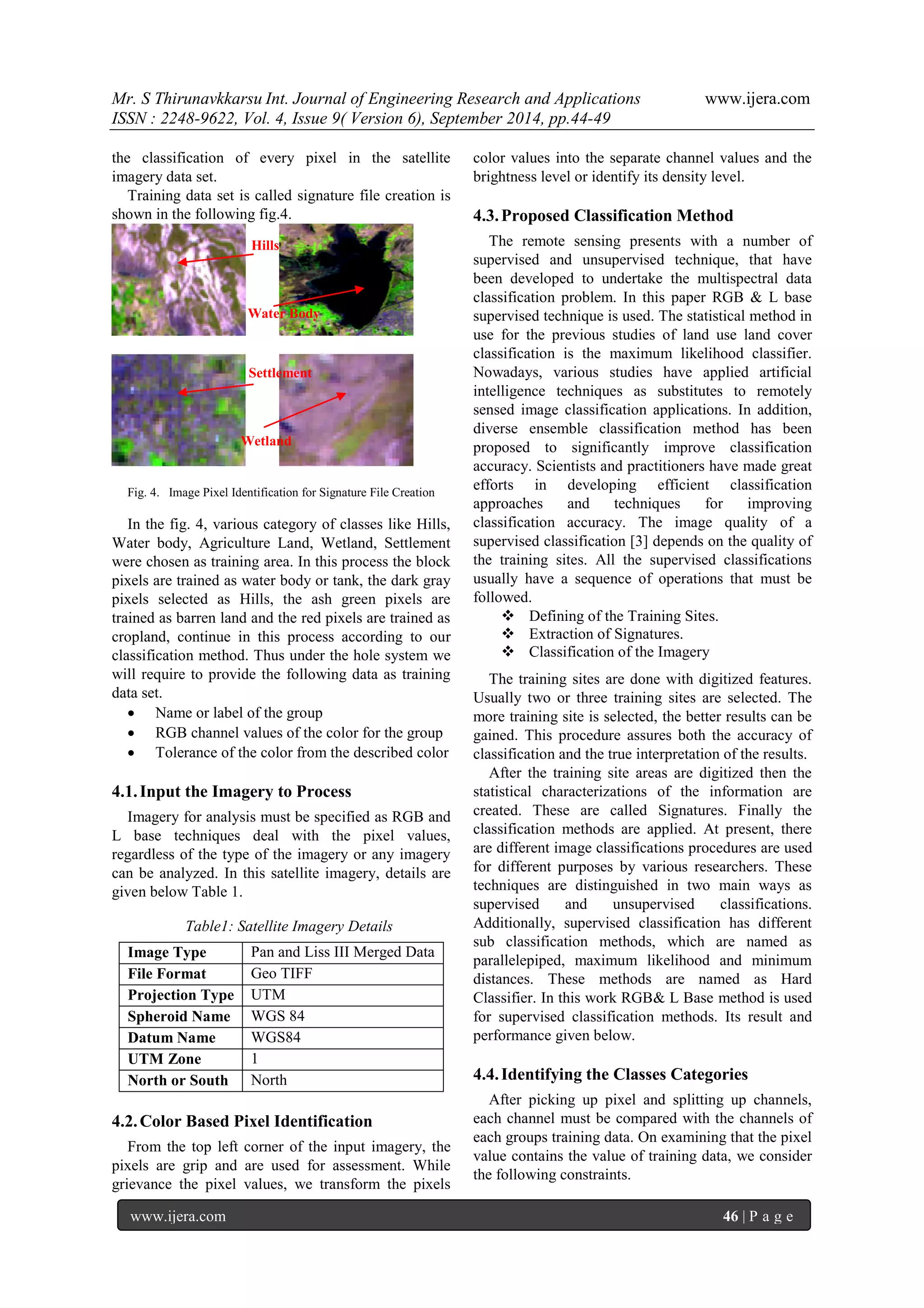 Mr. S Thirunavkkarsu Int. Journal of Engineering Research and Applications www.ijera.com 
ISSN : 2248-9622, Vol. 4, Issue 9( Version 6), September 2014, pp.44-49 
www.ijera.com 46 | P a g e 
the classification of every pixel in the satellite imagery data set. Training data set is called signature file creation is shown in the following fig.4. 
Fig. 4. Image Pixel Identification for Signature File Creation 
In the fig. 4, various category of classes like Hills, Water body, Agriculture Land, Wetland, Settlement were chosen as training area. In this process the block pixels are trained as water body or tank, the dark gray pixels selected as Hills, the ash green pixels are trained as barren land and the red pixels are trained as cropland, continue in this process according to our classification method. Thus under the hole system we will require to provide the following data as training data set. 
 Name or label of the group 
 RGB channel values of the color for the group 
 Tolerance of the color from the described color 
4.1. Input the Imagery to Process 
Imagery for analysis must be specified as RGB and L base techniques deal with the pixel values, regardless of the type of the imagery or any imagery can be analyzed. In this satellite imagery, details are given below Table 1. Table1: Satellite Imagery Details 
Image Type 
Pan and Liss III Merged Data 
File Format 
Geo TIFF 
Projection Type 
UTM 
Spheroid Name 
WGS 84 
Datum Name 
WGS84 
UTM Zone 
1 
North or South 
North 
4.2. Color Based Pixel Identification 
From the top left corner of the input imagery, the pixels are grip and are used for assessment. While grievance the pixel values, we transform the pixels color values into the separate channel values and the brightness level or identify its density level. 
4.3. Proposed Classification Method 
The remote sensing presents with a number of supervised and unsupervised technique, that have been developed to undertake the multispectral data classification problem. In this paper RGB & L base supervised technique is used. The statistical method in use for the previous studies of land use land cover classification is the maximum likelihood classifier. Nowadays, various studies have applied artificial intelligence techniques as substitutes to remotely sensed image classification applications. In addition, diverse ensemble classification method has been proposed to significantly improve classification accuracy. Scientists and practitioners have made great efforts in developing efficient classification approaches and techniques for improving classification accuracy. The image quality of a supervised classification [3] depends on the quality of the training sites. All the supervised classifications usually have a sequence of operations that must be followed. 
 Defining of the Training Sites. 
 Extraction of Signatures. 
 Classification of the Imagery 
The training sites are done with digitized features. Usually two or three training sites are selected. The more training site is selected, the better results can be gained. This procedure assures both the accuracy of classification and the true interpretation of the results. After the training site areas are digitized then the statistical characterizations of the information are created. These are called Signatures. Finally the classification methods are applied. At present, there are different image classifications procedures are used for different purposes by various researchers. These techniques are distinguished in two main ways as supervised and unsupervised classifications. Additionally, supervised classification has different sub classification methods, which are named as parallelepiped, maximum likelihood and minimum distances. These methods are named as Hard Classifier. In this work RGB& L Base method is used for supervised classification methods. Its result and performance given below. 
4.4. Identifying the Classes Categories 
After picking up pixel and splitting up channels, each channel must be compared with the channels of each groups training data. On examining that the pixel value contains the value of training data, we consider the following constraints. 
Hills 
Water Body 
Settlement 
Wetland  