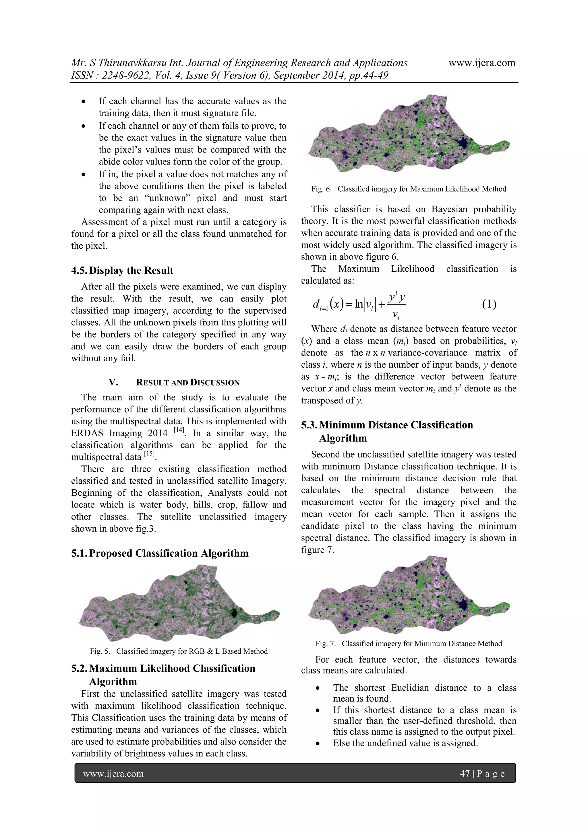 Mr. S Thirunavkkarsu Int. Journal of Engineering Research and Applications www.ijera.com 
ISSN : 2248-9622, Vol. 4, Issue 9( Version 6), September 2014, pp.44-49 
www.ijera.com 47 | P a g e 
 If each channel has the accurate values as the 
training data, then it must signature file. 
 If each channel or any of them fails to prove, to 
be the exact values in the signature value then 
the pixel‟s values must be compared with the 
abide color values form the color of the group. 
 If in, the pixel a value does not matches any of 
the above conditions then the pixel is labeled 
to be an “unknown” pixel and must start 
comparing again with next class. 
Assessment of a pixel must run until a category is 
found for a pixel or all the class found unmatched for 
the pixel. 
4.5. Display the Result 
After all the pixels were examined, we can display 
the result. With the result, we can easily plot 
classified map imagery, according to the supervised 
classes. All the unknown pixels from this plotting will 
be the borders of the category specified in any way 
and we can easily draw the borders of each group 
without any fail. 
V. RESULT AND DISCUSSION 
The main aim of the study is to evaluate the 
performance of the different classification algorithms 
using the multispectral data. This is implemented with 
ERDAS Imaging 2014 [14]. In a similar way, the 
classification algorithms can be applied for the 
multispectral data [15]. 
There are three existing classification method 
classified and tested in unclassified satellite Imagery. 
Beginning of the classification, Analysts could not 
locate which is water body, hills, crop, fallow and 
other classes. The satellite unclassified imagery 
shown in above fig.3. 
5.1. Proposed Classification Algorithm 
Fig. 5. Classified imagery for RGB & L Based Method 
5.2. Maximum Likelihood Classification 
Algorithm 
First the unclassified satellite imagery was tested 
with maximum likelihood classification technique. 
This Classification uses the training data by means of 
estimating means and variances of the classes, which 
are used to estimate probabilities and also consider the 
variability of brightness values in each class. 
Fig. 6. Classified imagery for Maximum Likelihood Method 
This classifier is based on Bayesian probability 
theory. It is the most powerful classification methods 
when accurate training data is provided and one of the 
most widely used algorithm. The classified imagery is 
shown in above figure 6. 
The Maximum Likelihood classification is 
calculated as: 
  ln ( 1) 1 
i 
t 
i i v 
y y 
d x  v   
Where di denote as distance between feature vector 
(x) and a class mean (mi) based on probabilities, vi 
denote as the n x n variance-covariance matrix of 
class i, where n is the number of input bands, y denote 
as x - mi; is the difference vector between feature 
vector x and class mean vector mi and yt denote as the 
transposed of y. 
5.3. Minimum Distance Classification 
Algorithm 
Second the unclassified satellite imagery was tested 
with minimum Distance classification technique. It is 
based on the minimum distance decision rule that 
calculates the spectral distance between the 
measurement vector for the imagery pixel and the 
mean vector for each sample. Then it assigns the 
candidate pixel to the class having the minimum 
spectral distance. The classified imagery is shown in 
figure 7. 
Fig. 7. Classified imagery for Minimum Distance Method 
For each feature vector, the distances towards 
class means are calculated. 
 The shortest Euclidian distance to a class 
mean is found. 
 If this shortest distance to a class mean is 
smaller than the user-defined threshold, then 
this class name is assigned to the output pixel. 
 Else the undefined value is assigned. 
 