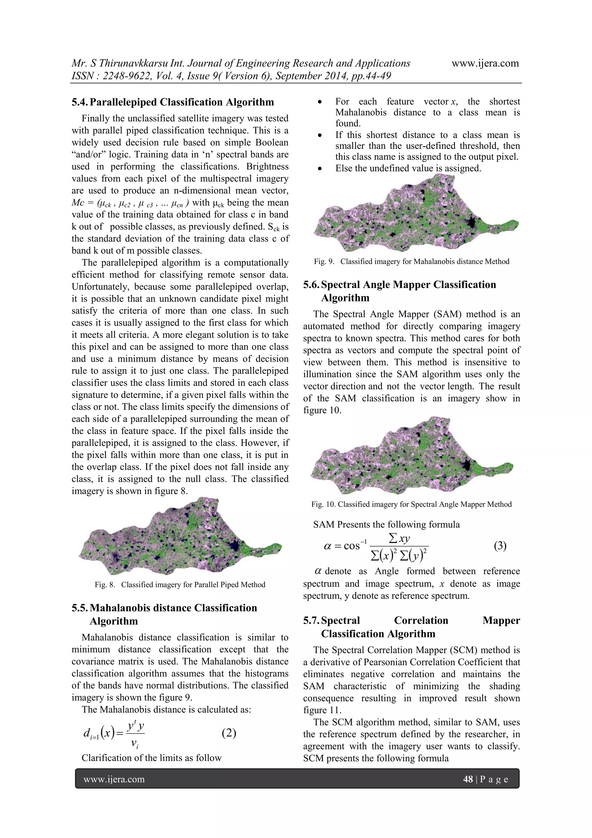 Mr. S Thirunavkkarsu Int. Journal of Engineering Research and Applications www.ijera.com 
ISSN : 2248-9622, Vol. 4, Issue 9( Version 6), September 2014, pp.44-49 
www.ijera.com 48 | P a g e 
5.4. Parallelepiped Classification Algorithm 
Finally the unclassified satellite imagery was tested 
with parallel piped classification technique. This is a 
widely used decision rule based on simple Boolean 
“and/or” logic. Training data in „n‟ spectral bands are 
used in performing the classifications. Brightness 
values from each pixel of the multispectral imagery 
are used to produce an n-dimensional mean vector, 
Mc = (μck , μc2 , μ c3 , ... μcn ) with μck being the mean 
value of the training data obtained for class c in band 
k out of possible classes, as previously defined. Sck is 
the standard deviation of the training data class c of 
band k out of m possible classes. 
The parallelepiped algorithm is a computationally 
efficient method for classifying remote sensor data. 
Unfortunately, because some parallelepiped overlap, 
it is possible that an unknown candidate pixel might 
satisfy the criteria of more than one class. In such 
cases it is usually assigned to the first class for which 
it meets all criteria. A more elegant solution is to take 
this pixel and can be assigned to more than one class 
and use a minimum distance by means of decision 
rule to assign it to just one class. The parallelepiped 
classifier uses the class limits and stored in each class 
signature to determine, if a given pixel falls within the 
class or not. The class limits specify the dimensions of 
each side of a parallelepiped surrounding the mean of 
the class in feature space. If the pixel falls inside the 
parallelepiped, it is assigned to the class. However, if 
the pixel falls within more than one class, it is put in 
the overlap class. If the pixel does not fall inside any 
class, it is assigned to the null class. The classified 
imagery is shown in figure 8. 
Fig. 8. Classified imagery for Parallel Piped Method 
5.5. Mahalanobis distance Classification 
Algorithm 
Mahalanobis distance classification is similar to 
minimum distance classification except that the 
covariance matrix is used. The Mahalanobis distance 
classification algorithm assumes that the histograms 
of the bands have normal distributions. The classified 
imagery is shown the figure 9. 
The Mahalanobis distance is calculated as: 
  ( 2) 1 
i 
t 
i v 
y y 
d x   
Clarification of the limits as follow 
 For each feature vector x, the shortest 
Mahalanobis distance to a class mean is 
found. 
 If this shortest distance to a class mean is 
smaller than the user-defined threshold, then 
this class name is assigned to the output pixel. 
 Else the undefined value is assigned. 
Fig. 9. Classified imagery for Mahalanobis distance Method 
5.6. Spectral Angle Mapper Classification 
Algorithm 
The Spectral Angle Mapper (SAM) method is an 
automated method for directly comparing imagery 
spectra to known spectra. This method cares for both 
spectra as vectors and compute the spectral point of 
view between them. This method is insensitive to 
illumination since the SAM algorithm uses only the 
vector direction and not the vector length. The result 
of the SAM classification is an imagery show in 
figure 10. 
Fig. 10. Classified imagery for Spectral Angle Mapper Method 
SAM Presents the following formula 
    
cos (3) 2 2 
1 
x y 
xy 
  
 
   
 denote as Angle formed between reference 
spectrum and image spectrum, x denote as image 
spectrum, y denote as reference spectrum. 
5.7. Spectral Correlation Mapper 
Classification Algorithm 
The Spectral Correlation Mapper (SCM) method is 
a derivative of Pearsonian Correlation Coefficient that 
eliminates negative correlation and maintains the 
SAM characteristic of minimizing the shading 
consequence resulting in improved result shown 
figure 11. 
The SCM algorithm method, similar to SAM, uses 
the reference spectrum defined by the researcher, in 
agreement with the imagery user wants to classify. 
SCM presents the following formula 
 