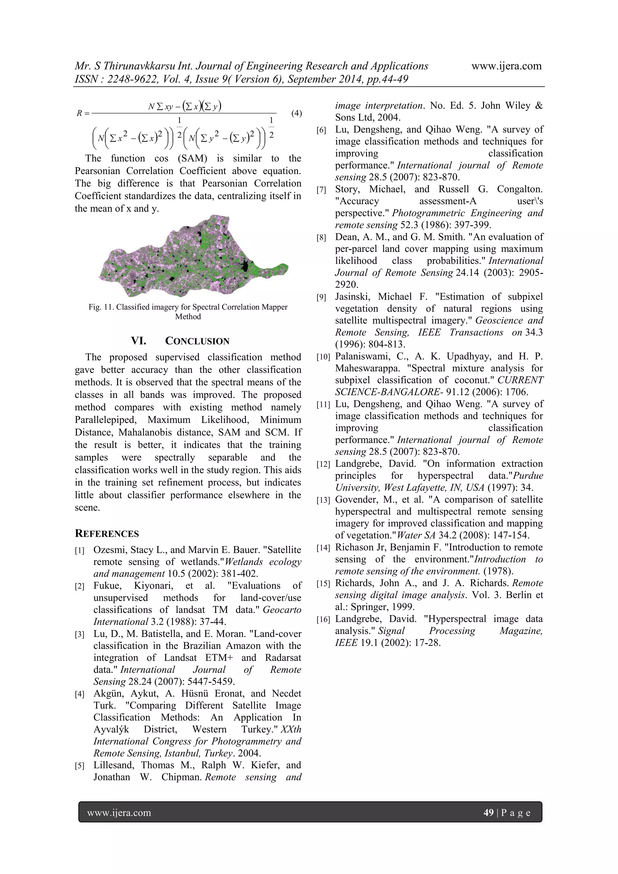 Mr. S Thirunavkkarsu Int. Journal of Engineering Research and Applications www.ijera.com 
ISSN : 2248-9622, Vol. 4, Issue 9( Version 6), September 2014, pp.44-49 
www.ijera.com 49 | P a g e 
   
    
(4) 
2 
1 
2 2 2 
1 
2 2 
 
 
 
 
 
  
 
 
 
 
 
 
  
       
    
 
N x x N y y 
N xy x y 
R 
The function cos (SAM) is similar to the 
Pearsonian Correlation Coefficient above equation. 
The big difference is that Pearsonian Correlation 
Coefficient standardizes the data, centralizing itself in 
the mean of x and y. 
Fig. 11. Classified imagery for Spectral Correlation Mapper 
Method 
VI. CONCLUSION 
The proposed supervised classification method 
gave better accuracy than the other classification 
methods. It is observed that the spectral means of the 
classes in all bands was improved. The proposed 
method compares with existing method namely 
Parallelepiped, Maximum Likelihood, Minimum 
Distance, Mahalanobis distance, SAM and SCM. If 
the result is better, it indicates that the training 
samples were spectrally separable and the 
classification works well in the study region. This aids 
in the training set refinement process, but indicates 
little about classifier performance elsewhere in the 
scene. 
REFERENCES 
[1] Ozesmi, Stacy L., and Marvin E. Bauer. "Satellite 
remote sensing of wetlands."Wetlands ecology 
and management 10.5 (2002): 381-402. 
[2] Fukue, Kiyonari, et al. "Evaluations of 
unsupervised methods for land‐cover/use 
classifications of landsat TM data." Geocarto 
International 3.2 (1988): 37-44. 
[3] Lu, D., M. Batistella, and E. Moran. "Land‐cover 
classification in the Brazilian Amazon with the 
integration of Landsat ETM+ and Radarsat 
data." International Journal of Remote 
Sensing 28.24 (2007): 5447-5459. 
[4] Akgün, Aykut, A. Hüsnü Eronat, and Necdet 
Turk. "Comparing Different Satellite Image 
Classification Methods: An Application In 
Ayvalýk District, Western Turkey." XXth 
International Congress for Photogrammetry and 
Remote Sensing, Istanbul, Turkey. 2004. 
[5] Lillesand, Thomas M., Ralph W. Kiefer, and 
Jonathan W. Chipman. Remote sensing and 
image interpretation. No. Ed. 5. John Wiley & 
Sons Ltd, 2004. 
[6] Lu, Dengsheng, and Qihao Weng. "A survey of 
image classification methods and techniques for 
improving classification 
performance." International journal of Remote 
sensing 28.5 (2007): 823-870. 
[7] Story, Michael, and Russell G. Congalton. 
"Accuracy assessment-A user's 
perspective." Photogrammetric Engineering and 
remote sensing 52.3 (1986): 397-399. 
[8] Dean, A. M., and G. M. Smith. "An evaluation of 
per-parcel land cover mapping using maximum 
likelihood class probabilities." International 
Journal of Remote Sensing 24.14 (2003): 2905- 
2920. 
[9] Jasinski, Michael F. "Estimation of subpixel 
vegetation density of natural regions using 
satellite multispectral imagery." Geoscience and 
Remote Sensing, IEEE Transactions on 34.3 
(1996): 804-813. 
[10] Palaniswami, C., A. K. Upadhyay, and H. P. 
Maheswarappa. "Spectral mixture analysis for 
subpixel classification of coconut." CURRENT 
SCIENCE-BANGALORE- 91.12 (2006): 1706. 
[11] Lu, Dengsheng, and Qihao Weng. "A survey of 
image classification methods and techniques for 
improving classification 
performance." International journal of Remote 
sensing 28.5 (2007): 823-870. 
[12] Landgrebe, David. "On information extraction 
principles for hyperspectral data."Purdue 
University, West Lafayette, IN, USA (1997): 34. 
[13] Govender, M., et al. "A comparison of satellite 
hyperspectral and multispectral remote sensing 
imagery for improved classification and mapping 
of vegetation."Water SA 34.2 (2008): 147-154. 
[14] Richason Jr, Benjamin F. "Introduction to remote 
sensing of the environment."Introduction to 
remote sensing of the environment. (1978). 
[15] Richards, John A., and J. A. Richards. Remote 
sensing digital image analysis. Vol. 3. Berlin et 
al.: Springer, 1999. 
[16] Landgrebe, David. "Hyperspectral image data 
analysis." Signal Processing Magazine, 
IEEE 19.1 (2002): 17-28. 
