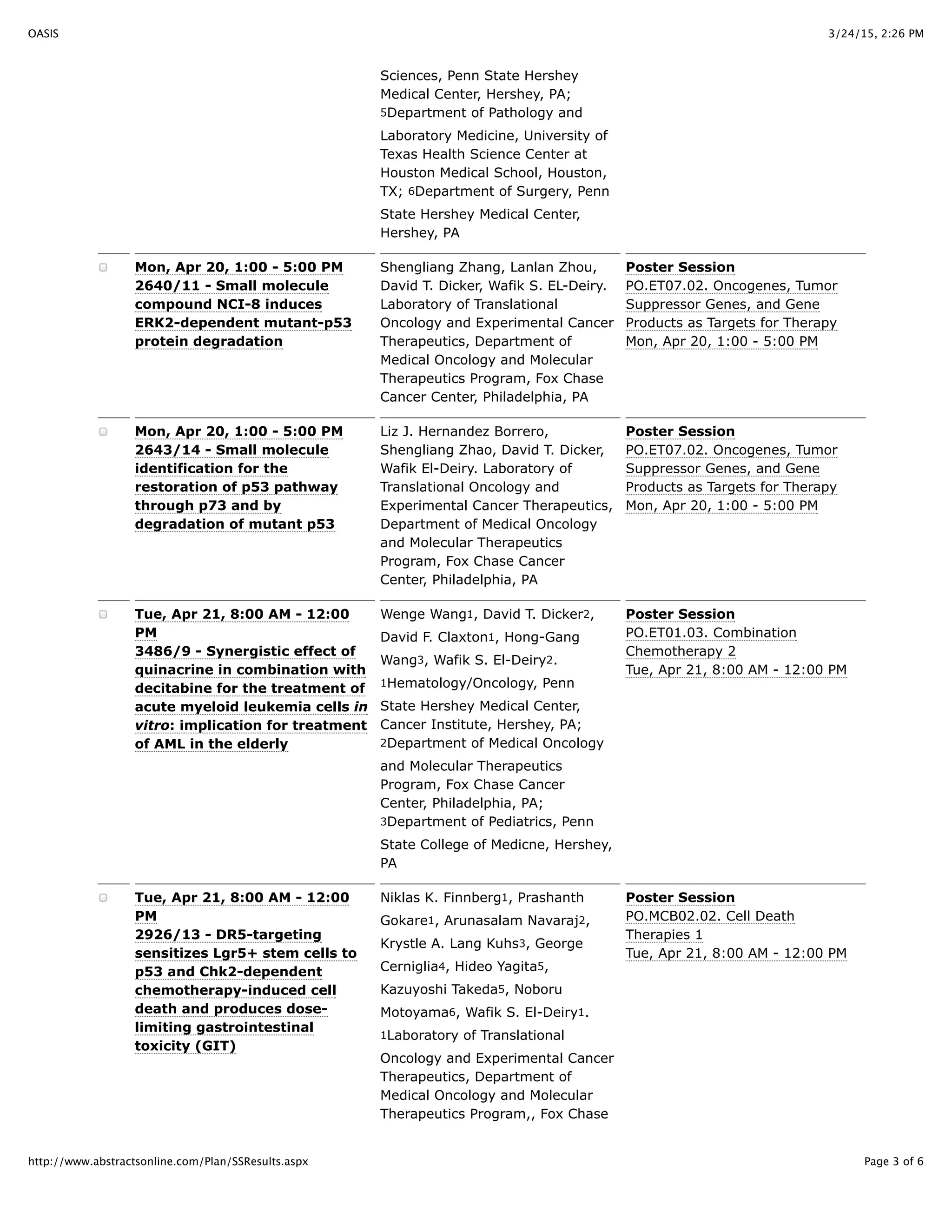 3/24/15, 2:26 PMOASIS
Page 3 of 6http://www.abstractsonline.com/Plan/SSResults.aspx
Sciences, Penn State Hershey
Medical Center, Hershey, PA;
5Department of Pathology and
Laboratory Medicine, University of
Texas Health Science Center at
Houston Medical School, Houston,
TX; 6Department of Surgery, Penn
State Hershey Medical Center,
Hershey, PA
Mon, Apr 20, 1:00 - 5:00 PM
2640/11 - Small molecule
compound NCI-8 induces
ERK2-dependent mutant-p53
protein degradation
Shengliang Zhang, Lanlan Zhou,
David T. Dicker, Wafik S. EL-Deiry.
Laboratory of Translational
Oncology and Experimental Cancer
Therapeutics, Department of
Medical Oncology and Molecular
Therapeutics Program, Fox Chase
Cancer Center, Philadelphia, PA
Poster Session
PO.ET07.02. Oncogenes, Tumor
Suppressor Genes, and Gene
Products as Targets for Therapy
Mon, Apr 20, 1:00 - 5:00 PM
Mon, Apr 20, 1:00 - 5:00 PM
2643/14 - Small molecule
identification for the
restoration of p53 pathway
through p73 and by
degradation of mutant p53
Liz J. Hernandez Borrero,
Shengliang Zhao, David T. Dicker,
Wafik El-Deiry. Laboratory of
Translational Oncology and
Experimental Cancer Therapeutics,
Department of Medical Oncology
and Molecular Therapeutics
Program, Fox Chase Cancer
Center, Philadelphia, PA
Poster Session
PO.ET07.02. Oncogenes, Tumor
Suppressor Genes, and Gene
Products as Targets for Therapy
Mon, Apr 20, 1:00 - 5:00 PM
Tue, Apr 21, 8:00 AM - 12:00
PM
3486/9 - Synergistic effect of
quinacrine in combination with
decitabine for the treatment of
acute myeloid leukemia cells in
vitro: implication for treatment
of AML in the elderly
Wenge Wang1, David T. Dicker2,
David F. Claxton1, Hong-Gang
Wang3, Wafik S. El-Deiry2.
1Hematology/Oncology, Penn
State Hershey Medical Center,
Cancer Institute, Hershey, PA;
2Department of Medical Oncology
and Molecular Therapeutics
Program, Fox Chase Cancer
Center, Philadelphia, PA;
3Department of Pediatrics, Penn
State College of Medicne, Hershey,
PA
Poster Session
PO.ET01.03. Combination
Chemotherapy 2
Tue, Apr 21, 8:00 AM - 12:00 PM
Tue, Apr 21, 8:00 AM - 12:00
PM
2926/13 - DR5-targeting
sensitizes Lgr5+ stem cells to
p53 and Chk2-dependent
chemotherapy-induced cell
death and produces dose-
limiting gastrointestinal
toxicity (GIT)
Niklas K. Finnberg1, Prashanth
Gokare1, Arunasalam Navaraj2,
Krystle A. Lang Kuhs3, George
Cerniglia4, Hideo Yagita5,
Kazuyoshi Takeda5, Noboru
Motoyama6, Wafik S. El-Deiry1.
1Laboratory of Translational
Oncology and Experimental Cancer
Therapeutics, Department of
Medical Oncology and Molecular
Therapeutics Program,, Fox Chase
Poster Session
PO.MCB02.02. Cell Death
Therapies 1
Tue, Apr 21, 8:00 AM - 12:00 PM
 