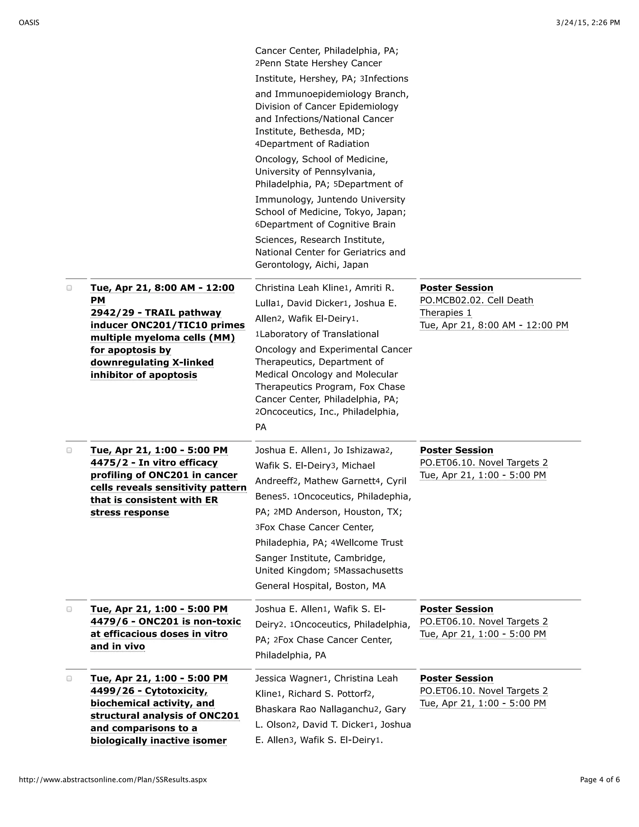 3/24/15, 2:26 PMOASIS
Page 4 of 6http://www.abstractsonline.com/Plan/SSResults.aspx
Cancer Center, Philadelphia, PA;
2Penn State Hershey Cancer
Institute, Hershey, PA; 3Infections
and Immunoepidemiology Branch,
Division of Cancer Epidemiology
and Infections/National Cancer
Institute, Bethesda, MD;
4Department of Radiation
Oncology, School of Medicine,
University of Pennsylvania,
Philadelphia, PA; 5Department of
Immunology, Juntendo University
School of Medicine, Tokyo, Japan;
6Department of Cognitive Brain
Sciences, Research Institute,
National Center for Geriatrics and
Gerontology, Aichi, Japan
Tue, Apr 21, 8:00 AM - 12:00
PM
2942/29 - TRAIL pathway
inducer ONC201/TIC10 primes
multiple myeloma cells (MM)
for apoptosis by
downregulating X-linked
inhibitor of apoptosis
Christina Leah Kline1, Amriti R.
Lulla1, David Dicker1, Joshua E.
Allen2, Wafik El-Deiry1.
1Laboratory of Translational
Oncology and Experimental Cancer
Therapeutics, Department of
Medical Oncology and Molecular
Therapeutics Program, Fox Chase
Cancer Center, Philadelphia, PA;
2Oncoceutics, Inc., Philadelphia,
PA
Poster Session
PO.MCB02.02. Cell Death
Therapies 1
Tue, Apr 21, 8:00 AM - 12:00 PM
Tue, Apr 21, 1:00 - 5:00 PM
4475/2 - In vitro efficacy
profiling of ONC201 in cancer
cells reveals sensitivity pattern
that is consistent with ER
stress response
Joshua E. Allen1, Jo Ishizawa2,
Wafik S. El-Deiry3, Michael
Andreeff2, Mathew Garnett4, Cyril
Benes5. 1Oncoceutics, Philadephia,
PA; 2MD Anderson, Houston, TX;
3Fox Chase Cancer Center,
Philadephia, PA; 4Wellcome Trust
Sanger Institute, Cambridge,
United Kingdom; 5Massachusetts
General Hospital, Boston, MA
Poster Session
PO.ET06.10. Novel Targets 2
Tue, Apr 21, 1:00 - 5:00 PM
Tue, Apr 21, 1:00 - 5:00 PM
4479/6 - ONC201 is non-toxic
at efficacious doses in vitro
and in vivo
Joshua E. Allen1, Wafik S. El-
Deiry2. 1Oncoceutics, Philadelphia,
PA; 2Fox Chase Cancer Center,
Philadelphia, PA
Poster Session
PO.ET06.10. Novel Targets 2
Tue, Apr 21, 1:00 - 5:00 PM
Tue, Apr 21, 1:00 - 5:00 PM
4499/26 - Cytotoxicity,
biochemical activity, and
structural analysis of ONC201
and comparisons to a
biologically inactive isomer
Jessica Wagner1, Christina Leah
Kline1, Richard S. Pottorf2,
Bhaskara Rao Nallaganchu2, Gary
L. Olson2, David T. Dicker1, Joshua
E. Allen3, Wafik S. El-Deiry1.
Poster Session
PO.ET06.10. Novel Targets 2
Tue, Apr 21, 1:00 - 5:00 PM
 