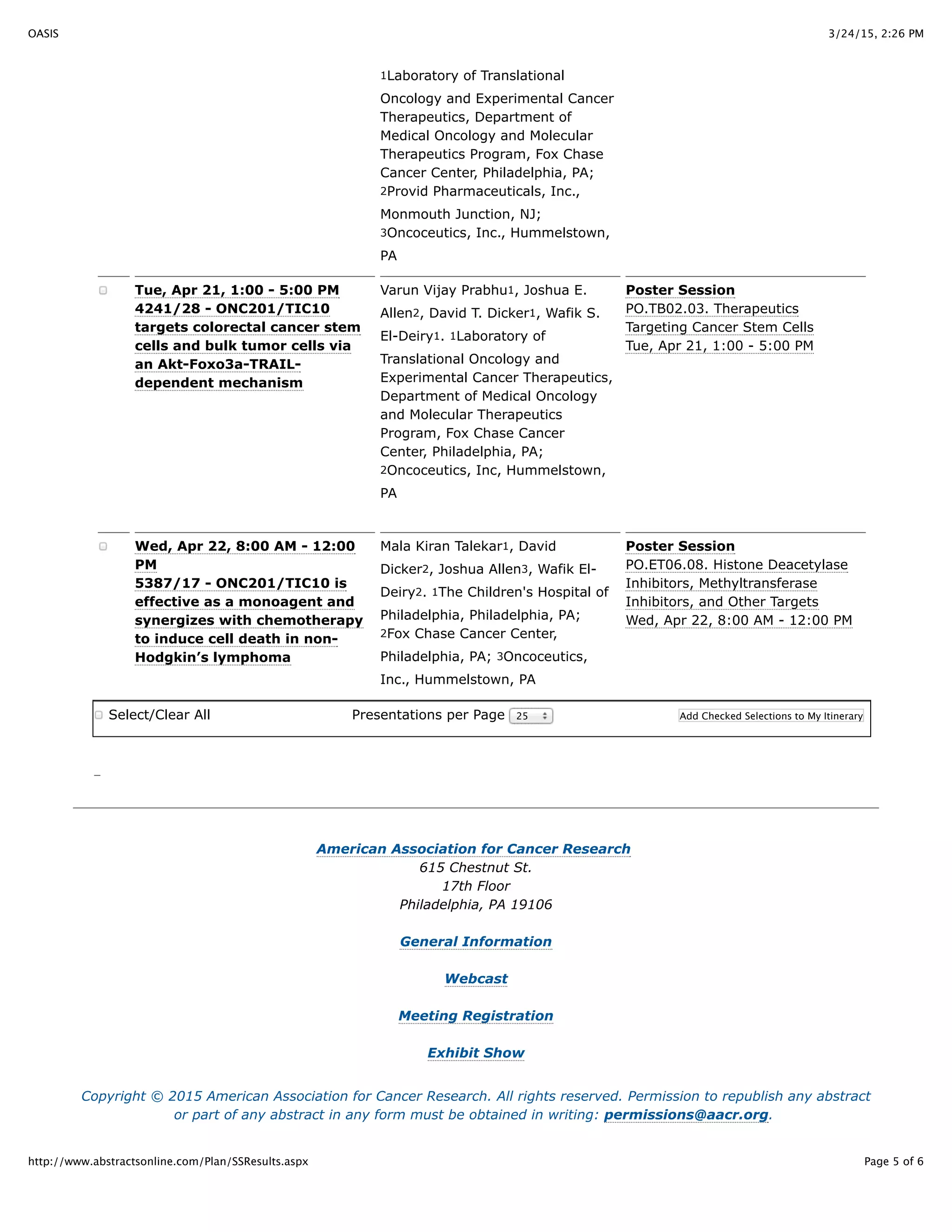 3/24/15, 2:26 PMOASIS
Page 5 of 6http://www.abstractsonline.com/Plan/SSResults.aspx
1Laboratory of Translational
Oncology and Experimental Cancer
Therapeutics, Department of
Medical Oncology and Molecular
Therapeutics Program, Fox Chase
Cancer Center, Philadelphia, PA;
2Provid Pharmaceuticals, Inc.,
Monmouth Junction, NJ;
3Oncoceutics, Inc., Hummelstown,
PA
Tue, Apr 21, 1:00 - 5:00 PM
4241/28 - ONC201/TIC10
targets colorectal cancer stem
cells and bulk tumor cells via
an Akt-Foxo3a-TRAIL-
dependent mechanism
Varun Vijay Prabhu1, Joshua E.
Allen2, David T. Dicker1, Wafik S.
El-Deiry1. 1Laboratory of
Translational Oncology and
Experimental Cancer Therapeutics,
Department of Medical Oncology
and Molecular Therapeutics
Program, Fox Chase Cancer
Center, Philadelphia, PA;
2Oncoceutics, Inc, Hummelstown,
PA
Poster Session
PO.TB02.03. Therapeutics
Targeting Cancer Stem Cells
Tue, Apr 21, 1:00 - 5:00 PM
Wed, Apr 22, 8:00 AM - 12:00
PM
5387/17 - ONC201/TIC10 is
effective as a monoagent and
synergizes with chemotherapy
to induce cell death in non-
Hodgkin’s lymphoma
Mala Kiran Talekar1, David
Dicker2, Joshua Allen3, Wafik El-
Deiry2. 1The Children's Hospital of
Philadelphia, Philadelphia, PA;
2Fox Chase Cancer Center,
Philadelphia, PA; 3Oncoceutics,
Inc., Hummelstown, PA
Poster Session
PO.ET06.08. Histone Deacetylase
Inhibitors, Methyltransferase
Inhibitors, and Other Targets
Wed, Apr 22, 8:00 AM - 12:00 PM
Select/Clear All Presentations per Page 25 Add Checked Selections to My Itinerary
American Association for Cancer Research
615 Chestnut St.
17th Floor
Philadelphia, PA 19106
General Information
Webcast
Meeting Registration
Exhibit Show
Copyright © 2015 American Association for Cancer Research. All rights reserved. Permission to republish any abstract
or part of any abstract in any form must be obtained in writing: permissions@aacr.org.
 