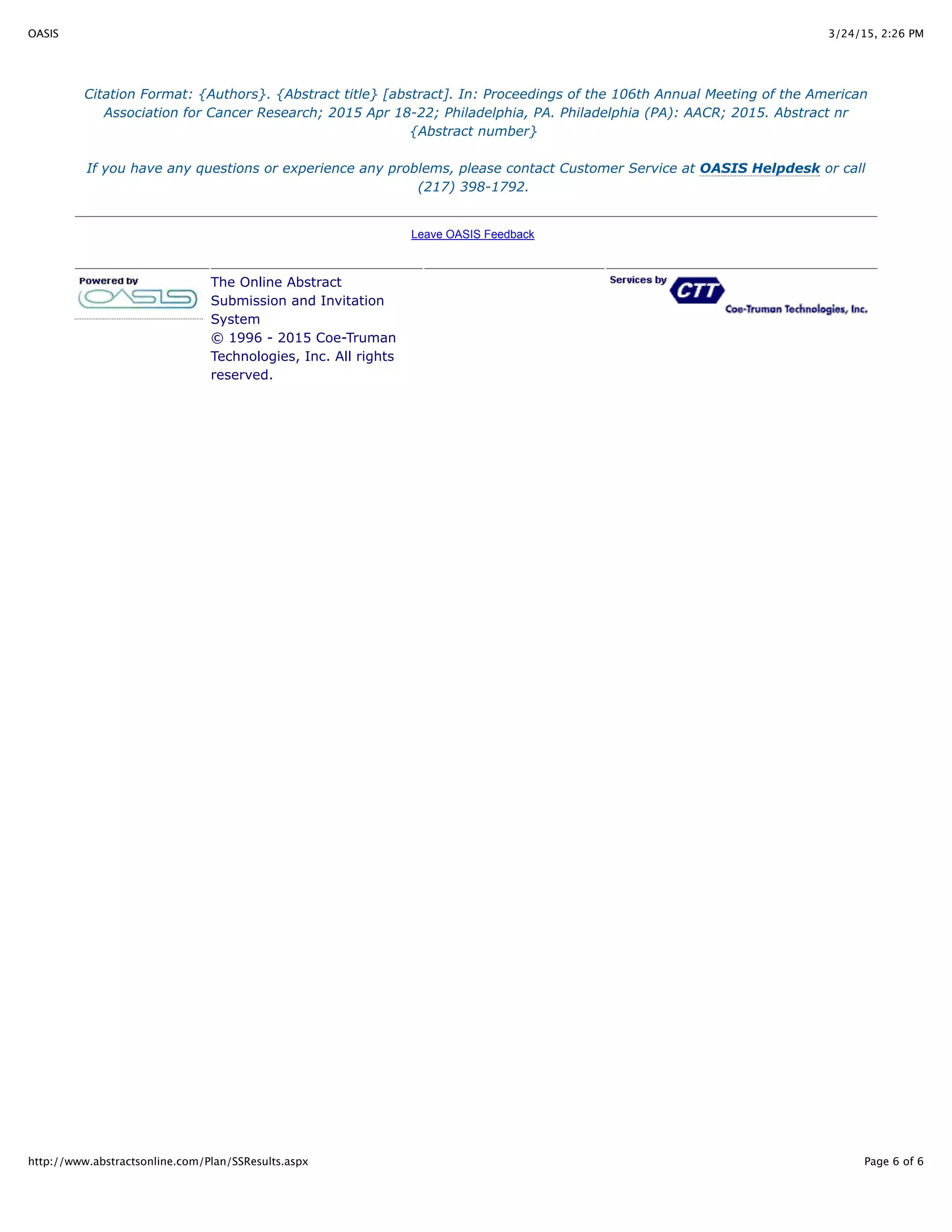 3/24/15, 2:26 PMOASIS
Page 6 of 6http://www.abstractsonline.com/Plan/SSResults.aspx
Citation Format: {Authors}. {Abstract title} [abstract]. In: Proceedings of the 106th Annual Meeting of the American
Association for Cancer Research; 2015 Apr 18-22; Philadelphia, PA. Philadelphia (PA): AACR; 2015. Abstract nr
{Abstract number}
If you have any questions or experience any problems, please contact Customer Service at OASIS Helpdesk or call
(217) 398-1792.
Leave OASIS Feedback
The Online Abstract
Submission and Invitation
System
© 1996 - 2015 Coe-Truman
Technologies, Inc. All rights
reserved.
 