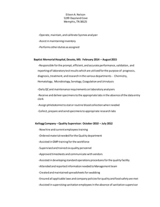 EileenA.Nelson
5199 DayslandCove
Memphis,TN 38125
-Operate,maintain,andcalibrate Sysmex analyzer
-Assistinmaintaininginventory
-Performsotherdutiesasassigned
Baptist Memorial Hospital,Desoto, MS: February 2014 – August2015
-Responsible forthe prompt,efficient,andaccurate performance,validation, and
reportingof laboratorytestresultswhichare utilizedforthe purpose of prognosis,
diagnosis,treatment,andresearchinthe variousdepartments - Chemistry,
Hematology, Microbiology,Serology,CoagulationandUrinalysis
-DailyQCand maintenance requirementsonlaboratoryanalyzers
-Receive anddeliverspecimenstothe appropriate labsinthe absence of the dataentry
clerk
-Assignphlebotomisttostator routine bloodcollectionwhenneeded
-Collect,prepare andsendspecimenstoappropriate researchlabs
KelloggCompany – Quality Supervisor: October 2010 – July 2012
-Newhire andcurrentemployeestraining
-Ordered materialneededforthe Qualitydepartment
-AssistedinGMPtrainingfor the workforce
-Supervisedandtrainedsix qualitypersonnel
-Approvedtimesheetsandcommunicate withvendors
-Assistedindevelopingstandardoperationsproceduresforthe qualityfacility
-AttendedandreportedinformationneededtoManagementteam
-Createdandmaintained spreadsheetsforswabbing
-Ensured all applicable lawsandcompanypoliciesforqualityandfoodsafetyare met
-Assistedinsupervisingsanitationemployeesinthe absence of sanitationsupervisor
 