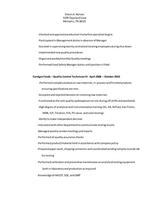 EileenA.Nelson
5199 DayslandCove
Memphis,TN 38125
-Checkedandapprovedproductionlinebeforeoperationbegins
-ParticipatedinManagementdutiesinabsence of Manager
-Assistedinsupervisingtwentycontracted cleaningemployeesduringshut down
-Implementednew qualityprocedures
-Organizedweekly/monthlyQualitymeetings
-PerformedFood SafetyManagerdutiesuntilpositionisfilled
ConAgra Foods – Quality Control TechnicianIII: April 2008 – October2010
-Performed complexanalysisonraw materials,in-processandfinishedproducts
ensuringspecificationsare met.
-Acceptedandrejecteddecisionon incomingraw materials.
-Functionedasthe sole qualityspokespersononsite duringoff shiftsandweekends
-Highdegree of analytical andinstrumentationtraining (GC,AA,Refract, Karl Fisher,
NMR, ICP, Titration,FFA,PV value,andcolortesting).
-Abilitytomake independent decision
-Interacted withotherdepartmenttocommunicate testingresults
-Managedweeklyvendormeetingsandreports
-Performed all quality assurance checks
-Performedproduct/material holdinaccordance withcompanypolicy
-Preparedpaperwork,shippingcontainersandcoordinatedsendingsamplesoutside lab
for testing
-Performedcalibrationandpreventive maintenance onanalytical testingequipment
bothin laboratoryandproductionasrequired
-Knowledgeof HACCP,SQF, andGMP
 