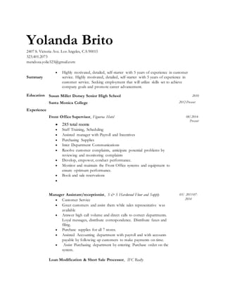 Yolanda Brito
2407 S. Victoria Ave. Los Angeles, CA 90015
323.401.2073
mendoza.yolie323@gmail.com
Summary
 Highly motivated, detailed, self-starter with 5 years of experience in customer
service. Highly motivated, detailed, self-starter with 5 years of experience in
customer service. Seeking employment that will utilize skills set to achieve
company goals and promote career advancement.
Education Susan Miller Dorsey Senior High School
Santa Monica College
2010
2012-Present
Experience
Front Office Supervisor, Figueroa Hotel
 285 total rooms
 Staff Training, Scheduling
 Assisted manager with Payroll and Incentives
 Purchasing Supplies
 Inter Department Communications
 Resolve customer complaints, anticipate potential problems by
reviewing and monitoring complaints
 Develop, empower, conduct performance.
 Monitor and maintain the Front Office systems and equipment to
ensure optimum performance.
 Book and sale reservations

08/2014-
Present
Manager Assistant/receptionist, S & S Hardwood Floor and Supply
 Customer Service
 Greet customers and assist them while sales representative was
available
 Answer high call volume and direct calls to correct departments.
Loyal messages, distribute correspondence. Distribute faxes and
filing.
 Purchase supplies for all 7 stores.
 Assisted Accounting department with payroll and with accounts
payable by following up customers to make payments on time.
 Assist Purchasing department by entering Purchase order on the
system.
Loan Modification & Short Sale Processor, IFC Realty
03/ 2013-07-
2014
 