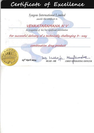 Syngene International Limited
awards this certificate to
VENKA TARAMANA N V

in recognition of his/ her significant contribution
For successful deltvery ofa technIcally challengIng 3 - way
combInatIon drut/ product~ ------,
~ ~ r · M~
25th April 20.14
HEAD - HR ~CHIEF 'ERATING OFFICER
 