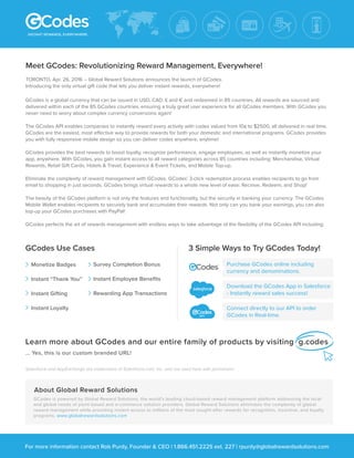 Meet GCodes: Revolutionizing Reward Management, Everywhere!
GCodes is a global currency that can be issued in USD, CAD, £ and € and redeemed in 85 countries. All rewards are sourced and
delivered within each of the 85 GCodes countries, ensuring a truly great user experience for all GCodes members. With GCodes you
never need to worry about complex currency conversions again!
The GCodes API enables companies to instantly reward every activity with codes valued from 10¢ to $2500, all delivered in real time.
GCodes are the easiest, most effective way to provide rewards for both your domestic and international programs. GCodes provides
you with fully responsive mobile design so you can deliver codes anywhere, anytime!
GCodes provides the best rewards to boost loyalty, recognize performance, engage employees, as well as instantly monetize your
app, anywhere. With GCodes, you gain instant access to all reward categories across 85 countries including: Merchandise, Virtual
Rewards, Retail Gift Cards, Hotels & Travel, Experience & Event Tickets, and Mobile Top-up.
Eliminate the complexity of reward management with GCodes. GCodes’ 3-click redemption process enables recipients to go from
email to shopping in just seconds. GCodes brings virtual rewards to a whole new level of ease: Receive, Redeem, and Shop!
The beauty of the GCodes platform is not only the features and functionality, but the security in banking your currency. The GCodes
Mobile Wallet enables recipients to securely bank and accumulate their rewards. Not only can you bank your earnings, you can also
top-up your GCodes purchases with PayPal!
GCodes perfects the art of rewards management with endless ways to take advantage of the ﬂexibility of the GCodes API including:
Learn more about GCodes and our entire family of products by visiting g.codes
... Yes, this is our custom branded URL!
Salesforce and AppExchange are trademarks of Salesforce.com, Inc. and are used here with permission.
For more information contact Rob Purdy, Founder & CEO | 1.866.451.2225 ext. 227 | rpurdy@globalrewardsolutions.com
Purchase GCodes online including
currency and denominations.
Download the GCodes App in Salesforce
- Instantly reward sales success!
Connect directly to our API to order
GCodes in Real-time.
3 Simple Ways to Try GCodes Today!GCodes Use Cases
Monetize Badges
Instant “Thank You”
Instant Gifting
Instant Loyalty
Survey Completion Bonus
Instant Employee Beneﬁts
Rewarding App Transactions
API
GCodes is powered by Global Reward Solutions, the world’s leading cloud-based reward management platform addressing the local
and global needs of point-based and e-commerce solution providers. Global Reward Solutions eliminates the complexity of global
reward management while providing instant access to millions of the most sought-after rewards for recognition, incentive, and loyalty
programs. www.globalrewardsolutions.com
About Global Reward Solutions
TORONTO, Apr. 26, 2016 – Global Reward Solutions announces the launch of GCodes.
Introducing the only virtual gift code that lets you deliver instant rewards, everywhere!
 