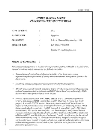 PAGES 7 PAGE 1
GFL03-0491
AHMED HASSAN REEDY
PROCESS SAFETY SECTION HEAD
DATE OF BIRTH : 1973
NATIONALITY : Egyptian
EDUCATION : B.Sc. in Chemical Engineering, 1996
CONTACT DATA : Tel 0905374866384
Email a73_reedy@yahoo.com
FIELDS OF EXPERIENCE :
Ninteem years of experience in the field of loss prevention, safety andhealth in the field of oil,
gas and petroleum industriescovering thefollowingactivities:
 Supervising and controlling of all output activities of the department ensure
implementingthe requirements of qualityand environmentalmanagement system at the
department.
 Modifying andupgrading career development of subordinate engineers.
 Identify and assessall hazards and define degree of risk arisingfrom such hazard using
updated toolsof qualitative riskanalysis HAZOP (hazard and operability study), FMEA
(Failure mode and effect analysis), check list, etc.
 Provide Safety Studies, such as COMAH, EEERA, F& G Detectors Performance
Criteria and study and QRA. Assigned as HAZOP Chairman for more than thirty
projects & provide HAZOP reports. Identifying and assessing all hazards and its
degree of risk from such hazards by using modern tools for analyzing, such as FMEA
(failure mode & effect analysis), HAZOP (hazards & operability study), FTA (fault
tree analysis), ETA (event tree analysis),…etc. Preparing risk analysis and hazard
evaluation studies using (Phast Software, fault tree analysis and event free analysis in
addition to FRED and Shell Shepherd software). Provide classification for the critical
instrument loops by using SIL core software for Safety Integrity Level (Chairing SIL
workshop for more than 10 projects). Advising on safety for other disciplines. Checking
and estimating potential hazard, such as fire, explosion, toxic gas release and
flammable gas dispersion.
 