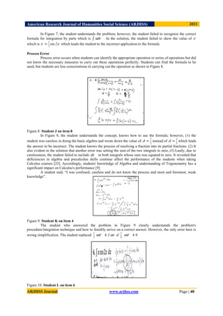 American Research Journal of Humanities Social Science (ARJHSS)R) 2021
ARJHSS Journal www.arjhss.com Page | 48
In Figure 7, the student understands the problem; however, the student failed to recognize the correct
formula for integration by parts which is 𝑢𝑑𝑣 . In the solution, the student failed to show the value of 𝑣
which is 𝑣 =
1
2
sin 2𝑥 which leads the student to the incorrect application to the formula.
Process Error
Process error occurs when students can identify the appropriate operation or series of operations but did
not know the necessary measures to carry out these operations perfectly. Students can find the formula to be
used, but students are less conscientious in carrying out the operation as shown in Figure 8.
Figure 8. Student J on item 8
In Figure 8, the student understands the concept, knows how to use the formula; however, (1) the
student was careless in doing the basic algebra and wrote down the value of 𝐴 =
2
5
instead of 𝐴 =
3
5
which leads
the answer to be incorrect. The student knows the process of resolving a fraction into its partial fractions. (2) It
also evident in the solution that another error was setting the sum of the two integrals to zero, (3) Lastly, due to
carelessness, the student failed to include 𝑑𝑥 in both integrals whose sum was equated to zero. It revealed that
deficiencies in algebra and precalculus skills continue affect the performance of the students when taking
Calculus courses [25]. Accordingly, students' knowledge of Algebra and understanding of Trigonometry has a
significant impact on Calculus's performance [9]
A student said, “I was confused, careless and do not know the process and most and foremost, weak
knowledge”.
Figure 9. Student K on item 4
The student who answered the problem in Figure 9 clearly understands the problem's
procedure/integration technique and how to feasibly arrive on a correct answer. However, the only error here is
wrong simplification. The student replaced
1
3
𝑤𝑖𝑡 ℎ 3 𝑎𝑛 𝑑
1
9
𝑤𝑖𝑡 ℎ 9.
Figure 10. Student L on item 6
 