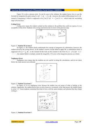 American Research Journal of Humanities Social Science (ARJHSS)R) 2021
ARJHSS Journal www.arjhss.com Page | 49
Figure 10 is also a process error. As can be seen in the solution, the student knows how to use the
formula for integration by parts using 𝑢 𝑑𝑣 = 𝑢𝑣 − 𝑣 𝑑𝑢 , however, the student differentiated sin 2𝑥 𝑑𝑥
instead of integrating it which is supposed to be sin 2𝑥 𝑑𝑥 = −
1
2
cos 2𝑥 + 𝑐 which leads the succeeding
steps to be incorrect.
Coding Error
Coding error means the student worked out the solution to the problem but could not express it in an
acceptable written form. Students write wrong conclusions due to errors in the previous step.
Figure 11. Student M on item 2
In Figure 11, the student clearly understands the concept of integration by substitution; however, the
student arrived at the wrong answer. In the student’s answer, he/she failed to apply the 𝑢 -substitution which is
supposed to be 𝑒 𝑢 1
10
𝑑𝑢 , so the moment he/she took out the constant in the form of 𝑎 ∙ 𝑓 𝑥 𝑑𝑥 = 𝑎 ∙
�
�
�
�
, the student failed to multiply outside the integral by 110; error in the integration process as a whole.
Negligence Error
Negligence error means that the students are not careful in doing the calculations, and do not check
before the exam answers are collected.
Figure 12. Student N on item 2
In Figure 12, it is a negligence error because the student was not aware of what is lacking in the
solution. Apparently, the student knows how to solve, however, as noticed, in the final answer the student forgot
to write + 𝐶 . Some students committed this kind of error with the same mistakes and admitted that they forgot
writing it.
Figure 13. Student O on item 5
 