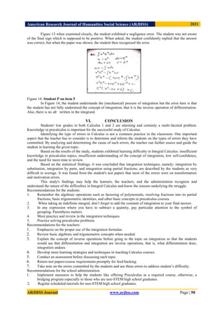 American Research Journal of Humanities Social Science (ARJHSS)R) 2021
ARJHSS Journal www.arjhss.com Page | 50
Figure 13 when examined closely, the student exhibited a negligence error. The student was not aware
of the final sign which is supposed to be positive. When asked, the student confidently replied that the answer
was correct, but when the paper was shown, the student then recognized the error.
Figure 14. Student P on item 5
In Figure 14, the student understands the (mechanical) process of integration but the error here is that
the student has not fully understood the concept of integration, that it is the inverse operation of differentiation.
Also, there is no 𝑑𝑥 written in the integrand.
VI. CONCLUSION
Students' low grades in both Calculus 1 and 2 are alarming and certainly a multi-faceted problem.
Knowledge in precalculus is important for the successful study of Calculus.
Identifying the type of errors in Calculus is not a common practice in the classroom. One important
aspect that the teacher has to consider is to determine and inform the students on the types of errors they have
committed. By analyzing and determining the cause of such errors, the teacher can further assess and guide the
student in learning the given topic.
Based on the results of the study, students exhibited learning difficulty in Integral Calculus: insufficient
knowledge in precalculus topics, insufficient understanding of the concept of integration, low self-confidence,
and the need for more time to review.
Based on the statistical findings, it was concluded that integration techniques, namely: integration by
substitution, integration by parts, and integration using partial fractions, are described by the students as very
difficult to average. It was found from the student's test papers that most of the errors were on transformation
and motivation errors.
This study's findings may help the learners, the teachers, and the administration recognize and
understand the nature of the difficulties in Integral Calculus and know the reasons underlying the struggle.
Recommendations for the students:
1. Remember the algebraic operations such as factoring of polynomials, resolving fractions into its partial
fractions, basic trigonometric identities, and other basic concepts in precalculus courses.
2. When taking an indefinite integral, don’t forget to add the constant of integration to your final answer.
3. In any expression where you have to subtract a quantity, pay particular attention to the symbol of
grouping. Parenthesis matters.
4. More practice and review in the integration techniques.
5. Practice solving precalculus problems.
Recommendations for the teachers:
1. Emphasize on the proper use of the integration formulas.
2. Review basic algebraic and trigonometric concepts when needed.
3. Explain the concept of inverse operations before going to the topic on integration so that the students
would see that differentiation and integration are inverse operations, that is, what differentiation does,
integration undoes.
4. Develop more learning strategies and techniques in teaching Calculus courses.
5. Conduct an assessment before discussing each topic.
6. Return test papers/course requirements promptly for feed backing.
7. Take note on the errors committed by the students and use these errors to address student’s difficulty.
Recommendations for the school administration:
1. Implement measures to help the students like offering Precalculus as a required course, otherwise, a
bridging program especially to those who are non-STEM high school graduates.
2. Regular scheduled tutorials for non-STEM high school graduates.
 