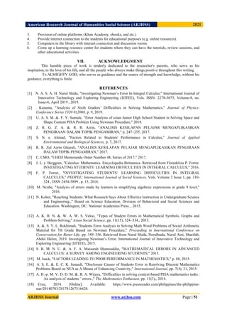 American Research Journal of Humanities Social Science (ARJHSS)R) 2021
ARJHSS Journal www.arjhss.com Page | 51
3. Provision of online platforms (Khan Academy, ebooks, and etc.)
4. Provide internet connection to the students for educational purposes (e.g. online resources).
5. Computers in the library with internet connection and discussion rooms.
6. Come up a learning resource center for students where they can have the tutorials, review sessions, and
other educational activities.
VII. ACKNOWLEDGMENT
This humble piece of work is tenderly dedicated to the researcher's parents, who serve as his
inspiration, to the love of his life, and all the people who always make things positive throughout this writing.
To ALMIGHTY GOD, who serves as guidance and the source of strength and knowledge, without his
guidance, everything is futile.
REFERENCES
[1]
N. N. A. S. A. H. Nurul Shida, "Investigating Newman’s Error In Integral Calculus," International Journal of
Innovative Technology and Exploring Engineering (IJITEE), Vols. ISSN: 2278-3075, Volume-8, no.
Issue-6, April 2019 , 2019.
[2]
U. I. Kusuma, "Analysis of Sixth Graders’ Difficulties in Solving Mathematics," Journal of Physics:
Conference Series 1320 012008, p. 9, 2019.
[3] U. A. S. M. &. F. Y. Sumule, "Error Analysis of esian Junior High School Student in Solving Space and
Shape Content PISA Problem Using Newman Procedure," 2018.
[4] Z. R. G. Z. A. &. R. R. Azrin, "ANALISIS KESILAPAN PELAJAR MENGAPLIKASIKAN
PENGIRAAN DALAM TOPIK PENGAMIRAN," p. 247–255, 2017.
[5] S. N. e. Ahmad, "Factors Related to Students' Performance in Calculus," Journal of Applied
Environmental and Biological Sciences, p. 7, 2017.
[6] R. R. Zul Azrin Ghazali, "ANALISIS KESILAPAN PELAJAR MENGAPLIKASIKAN PENGIRAAN
DALAM TOPIK PENGAMIRAN," 2017.
[7] C. CMO, "CHED Memorandu Order Number 48, Series of 2017," 2017.
[8] J. L. (. Berggren, "Calculus: Mathematics. Encyclopedia Britannica. Retrieved from Floredeliza P. Ferrer.
INVESTIGATING STUDENTS’ LEARNING DIFFICULTIES IN INTEGRAL CALCULUS," 2016.
[9] F. P. Ferrer, "INVESTIGATING STUDENTS’ LEARNING DIFFICULTIES IN INTEGRAL
CALCULUS," PEOPLE: International Journal of Social Sciences, Vols. Volume 2 Issue 1, pp. 310-
324 , ISSN 2454-5899 , p. 15, 2016.
[10] M. Ncube, "Analysis of errors made by learners in simplifying algebraic expressions at grade 9 level,"
2016.
[11] N. Kober, "Reaching Students: What Research Says About Effective Instruction in Undergraduate Science
and Engineering.," Board on Science Education, Division of Behavioral and Social Sciences and
Education. Washington, DC: National Academies Press. , 2015.
[12] A. K. H. N. &. W. A. W. S. Veloo, "Types of Student Errors in Mathematical Symbols, Graphs and
Problem-Solving," Asian Social Science, pp. 11(15), 324–334., 2015.
[13]
S. S. A. &. S. Y. L. Rokhimah, "Students Error Analysis in Solving Math Word Problems of Social Arithmetic
Material for 7th Grade Based on Newman Procedure," Proceeding in International Conference on
Conservation for Better Life, pp. 349–356. Retrieved from Nurul Shida, Norulhuda, Nurul Aini, Sharifah,
Abdul Halim, 2019. Investigating Newman’s Error. International Journal of Innovative Technology and
Exploring Engineering (IJITEE), 2015.
[14] S. B. M. N. U. &. A. F. A. Maisurah Shamsuddin, "MATHEMATICAL ERRORS IN ADVANCED
CALCULUS: A SURVEY AMONG ENGINEERING STUDENTS," 2015.
[15] M. Isack, "FACTORS LEADING TO POOR PERFORMANCE IN MATHEMATICS," p. 88, 2015.
[16]
I. S. A. S. E. &. E. C. K. Junaedi, "Disclosure Causes of Students Error in Resolving Discrete Mathematics
Problems Based on NEA as A Means of Enhancing Creativity," International Journal, pp. 7(4), 31, 2015.
[17] A. H.-p. M. V. D. D. M. &. R. A. Wijaya, "Difficulties in solving context-based PISA mathematics tasks :
An analysis of students ’ errors.," The Mathematics Enthusiast, pp. 11(3),, 2014.
[18]
I. Cruz, 2014. [Online]. Available: https://www.pressreader.com/philippines/the-philippine-
star/20140703/281741267516628.
 