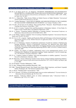 American Research Journal of Humanities Social Science (ARJHSS)R) 2021
ARJHSS Journal www.arjhss.com Page | 52
[19] M. A. D. Patena and D. B. L. H. Dinglasan, "STUDENTS’ PERFORMANCE ON MATHEMATICS
DEPARTMENTAL EXAMINATION: BASIS FOR MATH INTERVENTION PROGRAM," Asian
Academic Research Journal of Social Sciences & Humanities, Vols. Volume 1, ISSN : 2278 – 859X ,
no. Issue 14, p. 18, 2013.
[20] M. I. e. Núñez-Peña, "Math Anxiety Efrfects on Student Success on Higher Education," International
Journal of Educational Research, p. 28, 2013.
[21] P. C. Jonatan Muzangwa, "ANALYSIS OF ERRORS AND MISCONCEPTIONS IN THE LEARNING
OF CALCULUS BY UNDERGRADUATE STUDENTS," vol. Volume 5 Number 2, 2012.
[22] S. B. M. L. M. D. M. &. N. M. Ambrose, "How Learning Works: 7 Research – Based Principles for Smart
Teaching. San Francisco: Jossey-Bass.," 2010.
[23] K. &. M. P. J. Luneta, "Learner Errors and Misconceptions in Elementary Analysis : A Case Study of a
Grade 12 Class in South Africa, Acta Didactica Napocensia," 2010.
[24] R. A. Tarmizi, "Visualizing Student's Difficulties in Learning Calculus," International Conference on
Mathematics Education Research 2010 (ICMER 2010) , 2010.
[25]
I. &. S. M. Effandi, "Analysis of Students’ Error in Learning of Quadratic Equations," International Education
Studies, pp. 3(3),105–110, 2010.
[26] M. N. &. A. M. A. Agustin, "Algebra and Precalculus Skills and Performance in First-Semester Calculus,"
International Journal of Case Method Research & Application,XXI(3), 232-236., no. ISSN 2457-
0648, p. 21, 2009.
[27] N. &. N. S. Prakitipong, "Analysis of mathematics performance of grade five students in Thailand using
Newman procedure," Journal of International Cooperation, pp. Retrieved from Nurul Shida,
Norulhuda, Nurul Aini, Sharifah, Abdul Halim. Investigating Newman’s Error. International Journal
of Innovative Technology and Exploring Engineering (IJITEE). ISSN: 2278-3075, Volume-8 Issue-6,
April 2019, 2006.
[28] M. Legutko, "An analysis of students’ mathematical errors in the teachingresearch process. In B.
Czarnocha (Ed.), Handbook for mathematics teaching: Teacher experiment. A tool for research (pp.
141–152). Rzeszόw: University of Rzeszόw.," 2008.
[29] X. Li, " Cognitive Analysis of students’ errors and misconceptions in variables, equations," Journal for
Research in Mathematics Education., 2006.
[30] M. Mwavitam, "Factors Influencing Calculus Course Success Among Freshmen Engineering Students,"
Retrieved, http://citeseerx.ist.psu.edu/viewdoc/download?doi=10.1.1.634.2513&rep=rep1&type=pdf,
p. 172, 2005.
[31] B. M. Moskal, "Calculus: Mathematics.," 2002.
[32] N. Idris, "Pedagogi dalam pendidikan Matematik," 2001.
[33] NRC, "National Research Council. How People Learn: Brain, Mind, Experience, and School: Expanded
Edition. Washington, DC: The National Academies Press.," 2000.
[34] A. Olivier, "Handling pupils’ misconceptions," 1989.
[35] M. A. Newman, "An analysis of sixth-grade pupils' errors on written mathematical," Victorian Institute for
Educational Research Bulletin, pp. 39, 31-43, 1977.
[36] M. Clements, "Analysing children's errors on written mathematical tasks.," Educational Studies in
Mathematics, pp. 11 (1), 1-21., 1980.
*Corresponding author:Robert Jay N. Angco
(Department of Mathematics and Statistics, Cebu Technological University, Philippines)
 