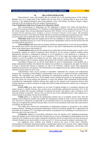 American Research Journal of Humanities Social Science (ARJHSS)R) 2021
ARJHSS Journal www.arjhss.com Page | 39
II. RELATED LITERATURE
Misconceptions, errors, and mistakes play an essential role in the learning process of the students.
Mistakes serve as a strong point of the students and can learn from it, allowing them to grow even more.
However, if not addressed properly, these misconceptions, errors, and mistakes can bring a negative impact,
especially in the development and in the students' learning process.
Type Classification Guide from Newman Error Hierarchy Model
Most misconceptions in mathematics are like challenges to students [12], which will lead them to
commit errors and poor performance [17]. Weakness in understanding the basic concepts may lead them to use
the wrong strategy when solving mathematical questions [14]. Methods were developed by Newman [35] and
Clements [36] for analyzing errors. Emphasis is given to Newman's hierarchy of error causes. The researcher
modified the Newman’s Error Hierarchy Model and did not include the reading and comprehension errors which
are not essential and not applicable in this study. The researcher focused on the following types of errors.
Motivation error means that students did not have the confidence to answer the given questions. The
immediate respondents did not try to solve the given questions. Respondents could not answer because they did
not understand the question [1].
Understanding error means that the students still did not understand how to solve the given problems.
The students have read or seen the given problems; however, they did not understand the terminology, specific
terms, or the whole process and concept [1].
Transformation error means that students do not understand well the formulas that are used to solve
the problem; students are unable to determine which formula to use for solving a problem; students cannot
appropriately determine a mathematical operation or set of operations to solve problems in a question; or
students can't recognize the operation or a set of operations [13]. It also means that students cannot plan a
solution to solve the problem and students do not have many exercises. This shows that students do not
understand formulas well. It is because students still memorize the formulas without understanding them.
According to Wijaya [17], as cited by Nurul Shida [1], errors in transforming a word problem into a
proper mathematical problem will indicate that students have problems in computations and apply the formula
or forget a formula that utilized or technique on what to do. Therefore, students cannot select appropriate
mathematical operations or procedures. The transformation error happens because the student cannot choose the
formula or plan an answer to solve it [3].
Transformation errors can be avoided if respondents understand the concepts and mathematical
sentences [6]. According to Nurul Shida[1], transformation error occurs in a solution involving a mathematical
problem. The respondents face problems translating the mathematical problems from the word form and
description into the mathematical form. If the students cannot interpret the question to the appropriate forum,
they may choose the wrong strategy and operation to resolve the problem. Most respondents found difficulty
concluding the mathematical sentences because they might not be exposed to the connection between their
existing experiences with the concept to be taught and could not think and learn the common way or strategy in
problem-solving.
Process skills occur when students are not aware of making mistakes in a summation operation and
cannot operate to simplify fractions, thus causing errors in performing mathematical procedures [27]. In the
meantime, students also encounter challenges in replacing the positive and negative signs, resulting in errors
when the formula is used [25]. Process error can also be seen in the unfinished answer, when students use a
correct formula or procedure, but they do not finish it.
Coding error is to represent the mathematical solution into an acceptable written form. Still, the
students cannot effectively interpret and validate the mathematical solution in terms of the real-world problem
[23]. This error is reflected by an impossible or not reasonable answer [17]. Encoding error means that students
cannot give an appropriate conclusion because there is an error in the calculation result since they cannot answer
according to the question [16].
The coding error involved the interpretation of mathematical solutions in connection to the original
problem situation, validating the interpreted mathematical solution by checking whether this is appropriate and
reasonable for its purpose [17]. This implies that teachers are proposed to use scaffolding to overcome errors so
that errors don't occur once more [3].
Carelessness happens in transcribing information from the question [12]. Negligence/carelessness
means that students are not careful when they calculate but can correct it immediately without guidance from the
researcher [13]. Students are not careful in doing the calculations and do not check before the exam answers are
collected. Students do not read carefully to what is given [13]. Errors are caused by students' carelessness [16].
For negligence errors, students were needed to discover the cause of their errors. Therefore,
understanding of calculation operation procedures is needed again and do more exercises. Next, students should
not disregard basic mathematical skills that include addition, subtraction, multiplication, and division [24].
 