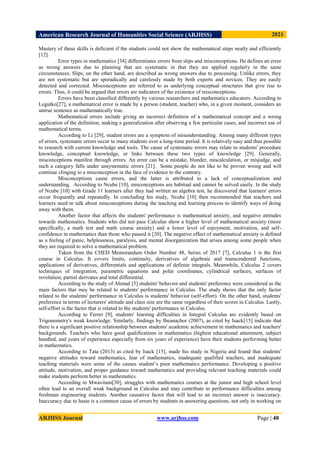 American Research Journal of Humanities Social Science (ARJHSS)R) 2021
ARJHSS Journal www.arjhss.com Page | 40
Mastery of these skills is deficient if the students could not show the mathematical steps neatly and efficiently
[12].
Error types in mathematics [34] differentiates errors from slips and misconceptions. He defines an error
as wrong answers due to planning that are systematic in that they are applied regularly in the same
circumstances. Slips, on the other hand, are described as wrong answers due to processing. Unlike errors, they
are not systematic but are sporadically and carelessly made by both experts and novices. They are easily
detected and corrected. Misconceptions are referred to as underlying conceptual structures that give rise to
errors. Thus, it could be argued that errors are indicators of the existence of misconceptions.
Errors have been classified differently by various researchers and mathematics educators. According to
Legutko[27], a mathematical error is made by a person (student, teacher) who, in a given moment, considers an
untrue sentence as mathematically true.
Mathematical errors include giving an incorrect definition of a mathematical concept and a wrong
application of the definition, making a generalization after observing a few particular cases, and incorrect use of
mathematical terms.
According to Li [29], student errors are a symptom of misunderstanding. Among many different types
of errors, systematic errors occur to many students over a long-time period. It is relatively easy and thus possible
to research with current knowledge and tools. The cause of systematic errors may relate to students' procedure
knowledge, conceptual knowledge, or links between these two types of knowledge [29]. Generally,
misconceptions manifest through errors. An error can be a mistake, blunder, miscalculation, or misjudge, and
such a category falls under unsystematic errors [21]. Some people do not like to be proven wrong and will
continue clinging to a misconception in the face of evidence to the contrary.
Misconceptions cause errors, and the latter is attributed to a lack of conceptualization and
understanding. According to Ncube [10], misconceptions are habitual and cannot be solved easily. In the study
of Ncube [10] with Grade 11 learners after they had written an algebra test, he discovered that learners' errors
occur frequently and repeatedly. In concluding his study, Ncube [10] then recommended that teachers and
learners need to talk about misconceptions during the teaching and learning process to identify ways of doing
away with them.
Another factor that affects the students' performance is mathematical anxiety, and negative attitudes
towards mathematics. Students who did not pass Calculus show a higher level of mathematical anxiety (more
specifically, a math test and math course anxiety) and a lower level of enjoyment, motivation, and self-
confidence in mathematics than those who passed it [20]. The negative effect of mathematical anxiety is defined
as a feeling of panic, helplessness, paralysis, and mental disorganization that arises among some people when
they are required to solve a mathematical problem.
Taken from the CHED Memorandum Order Number 48, Series of 2017 [7], Calculus 1 is the first
course in Calculus. It covers limits, continuity, derivatives of algebraic and transcendental functions,
applications of derivatives, differentials and applications of definite integrals. Meanwhile, Calculus 2 covers
techniques of integration, parametric equations and polar coordinates, cylindrical surfaces, surfaces of
revolution, partial derivates and total differential.
According to the study of Ahmad [5] students' behavior and students' preference were considered as the
main factors that may be related to students' performance in Calculus. The study shows that the only factor
related to the students' performance in Calculus is students' behavior (self-effort). On the other hand, students'
preference in terms of lecturers' attitude and class size are the same regardless of their scores in Calculus. Lastly,
self-effort is the factor that is related to the students' performance in Calculus.
According to Ferrer [9], students' learning difficulties in Integral Calculus are evidently based on
Trigonometry's weak knowledge. Similarly, findings by Iheanachor (2007), as cited by Isack[15] indicate that
there is a significant positive relationship between students' academic achievement in mathematics and teachers'
backgrounds. Teachers who have good qualifications in mathematics (highest educational attainment, subject
handled, and years of experience especially from six years of experience) have their students performing better
in mathematics.
According to Tata (2013) as cited by Isack [15], made his study in Nigeria and found that students'
negative attitudes toward mathematics, fear of mathematics, inadequate qualified teachers, and inadequate
teaching materials were some of the causes student’s poor mathematics performance. Developing a positive
attitude, motivation, and proper guidance toward mathematics and providing relevant teaching materials could
make students perform better in mathematics.
According to Mwavitam[30], struggles with mathematics courses at the junior and high school level
often lead to an overall weak background in Calculus and may contribute to performance difficulties among
freshman engineering students. Another causative factor that will lead to an incorrect answer is inaccuracy.
Inaccuracy due to haste is a common cause of errors by students in answering questions, not only in working on
 