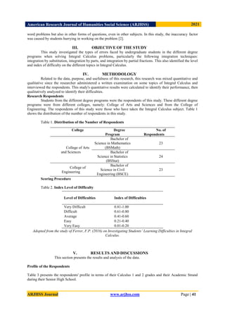 American Research Journal of Humanities Social Science (ARJHSS)R) 2021
ARJHSS Journal www.arjhss.com Page | 41
word problems but also in other forms of questions, even in other subjects. In this study, the inaccuracy factor
was caused by students hurrying in working on the problem [2].
III. OBJECTIVE OF THE STUDY
This study investigated the types of errors faced by undergraduate students in the different degree
programs when solving Integral Calculus problems, particularly the following integration techniques:
integration by substitution, integration by parts, and integration by partial fractions. This also identified the level
and index of difficulty on the different topics in Integral Calculus.
IV. METHODOLOGY
Related to the data, purpose, and usefulness of this research, this research was mixed quantitative and
qualitative since the researcher administered a written examination on some topics of Integral Calculus and
interviewed the respondents. This study's quantitative results were calculated to identify their performance, then
qualitatively analyzed to identify their difficulties.
Research Respondents
Students from the different degree programs were the respondents of this study. These different degree
programs were from different colleges, namely: College of Arts and Sciences and from the College of
Engineering. The respondents of this study were those who have taken the Integral Calculus subject. Table 1
shows the distribution of the number of respondents in this study.
Table 1. Distribution of the Number of Respondents
Scoring Procedure
Table 2. Index Level of Difficulty
Adopted from the study of Ferrer, F.P. (2016) on Investigating Students’ Learning Difficulties in Integral
Calculus.
V. RESULTS AND DISCUSSIONS
This section presents the results and analysis of the data.
Profile of the Respondents
Table 3 presents the respondents' profile in terms of their Calculus 1 and 2 grades and their Academic Strand
during their Senior High School.
College Degree
Program
No. of
Respondents
College of Arts
and Sciences
Bachelor of
Science in Mathematics
(BSMath)
23
Bachelor of
Science in Statistics
(BSStat)
24
College of
Engineering
Bachelor of
Science in Civil
Engineering (BSCE)
23
Level of Difficulties Index of Difficulties
Very Difficult 0.81-1.00
Difficult 0.61-0.80
Average 0.41-0.60
Easy 0.21-0.40
Very Easy 0.01-0.20
 