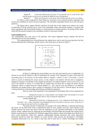 American Research Journal of Humanities Social Science (ARJHSS)R) 2021
ARJHSS Journal www.arjhss.com Page | 45
Student B: I had some blank entries because it was hard for me to recall all the rules
and the proper processes in executing the different ways of integration.
Student C: When I first look at it, it was hard; then I forgot also the process in solving.
To affirm a study conducted by Nurul Shida [1], motivation errors occurred because respondents did
not have the confidence to answer the given questions. The immediate respondents did not try to solve the given
questions.
The figures above support Ghazali and Rosli [6] study that on the student error analysis, the results
revealed that of all the questions given, most of the respondents make motivational mistakes. A question that
many respondents make motivational mistakes is a direct question or indirect question. According to their study,
nearly half the question integral to the respondent commits a motivation mistake.
Understanding Error
The understanding error may occur in all questions. This matter happened because students still did not
understand how to solve the problems.
This understanding error occurred because the students have read or seen the given questions, but they
did not understand the terminology, specific terms, or the whole given as shown in Figure 2.
Figure 2. Student D on item 6
In Figure 2, although the given problem was very clear and relatively easy to understand, it is
obvious to say that the student (1) did not understand the concept of the integration by parts which leads the
succeeding steps to be incorrect, (2) the student failed to integrate 𝑣 which is 𝑣𝑑𝑥 = cos 2𝑥𝑑𝑥 =
1
2
sin 2𝑥
which is crucial in obtaining the correct answer, (3) the student is not familiar with the rules of integration.
Integral of a product is not product of the integral of each factor, (4) student interprets cos 2𝑥 as (cos 2) (𝑥) , (5)
even if the solution is wrong, it is evident that the student does not know how to apply the power rule for
integration which is evident when the student handled 𝑥. 𝑥𝑑𝑥, and (6) since the problem is an indefinite
integration, the student failed to add a constant of integration 𝐶in the final answer. From the figure, the answer
is wrong and shows weak knowledge and technique in indefinite integration.
Here are some of the statements of the respondents to the problem that involves integration by
parts.
“Integration by parts is a long method, even though I know the formula to be used,
sometimes it’s confusing, specifically when to stop in doing the integration.”
Another student said,
“Integration by parts has a confusing process. I was confused on the formula, the one
with 𝑢𝑑𝑣 = 𝑢𝑣 − 𝑣𝑑𝑢, sometimes I interchanged them, the 𝑢 becomes 𝑢 and vice versa. From there, I
was wrong already until in the succeeding steps”.
The perceived lack of importance of concepts is the actual diﬃculty in studying and learning
the lesson. On the other hand, from a constructivists point of view, teachers must give clear concepts to the
students because the errors may derive from the experiences in the classroom particularly in the teaching
process. Hence, students learn by connecting new knowledge with knowledge and concepts they already know,
thereby constructing new meanings [32]. Research suggests that students connect knowledge most effectively in
active social classrooms, where they negotiate understanding through interaction and varied approaches.
Instructors should be aware that students, as novice learners, often possess less developed or incomplete
conceptual frameworks [11]. As a result, it may take time to learn how to "chunk" knowledge into similar,
 